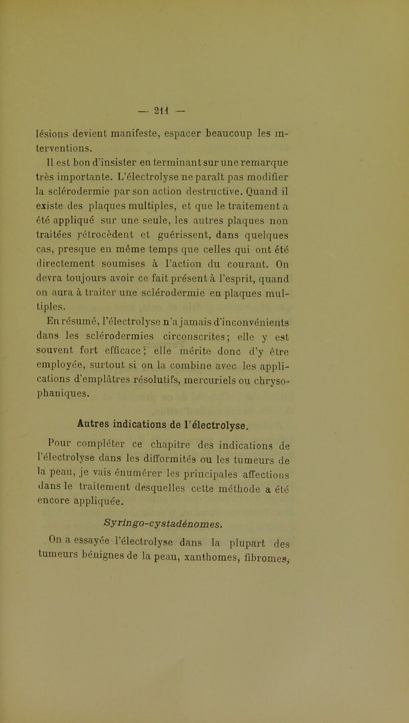 — 2H lésions devient manifeste, espacer beaucoup les in- terventions. Il est bon d’insister en terminant sur une remarque très importante. L’électrolyse ne paraît pas modifier la sclérodermie par son action destructive. Quand il existe des plaques multiples, et que le traitement a été appliqué sur une seule, les autres plaques non traitées rétrocèdent et guérissent, dans quelques cas, presque en même temps que celles qui ont été directement soumises à l’action du courant. On devra toujours avoir ce fait présent à l’esprit, quand on aura à traiter une sclérodermie en plaques mul- tiples. En résumé, l’électrolyse n’a jamais d'inconvénients dans les sclérodermies circonscrites; elle y est souvent fort efficace ; elle mérite donc d’y être employée, surtout si on la combine avec les appli- cations d’emplâtres résolutifs, mercuriels ou chryso- phaniques. Autres indications de l'électrolyse. Pour compléter ce chapitre des indications de 1 électrolyse dans les difformités ou les tumeurs de la peau, je vais énumérer les principales affections dans le traitement desquelles celte méthode a été encore appliquée. Syringo-cystadénomes. On a essayée l’électrolyse dans la plupart des tumeurs bénignes de la peau, xanthomes, fibromes,-