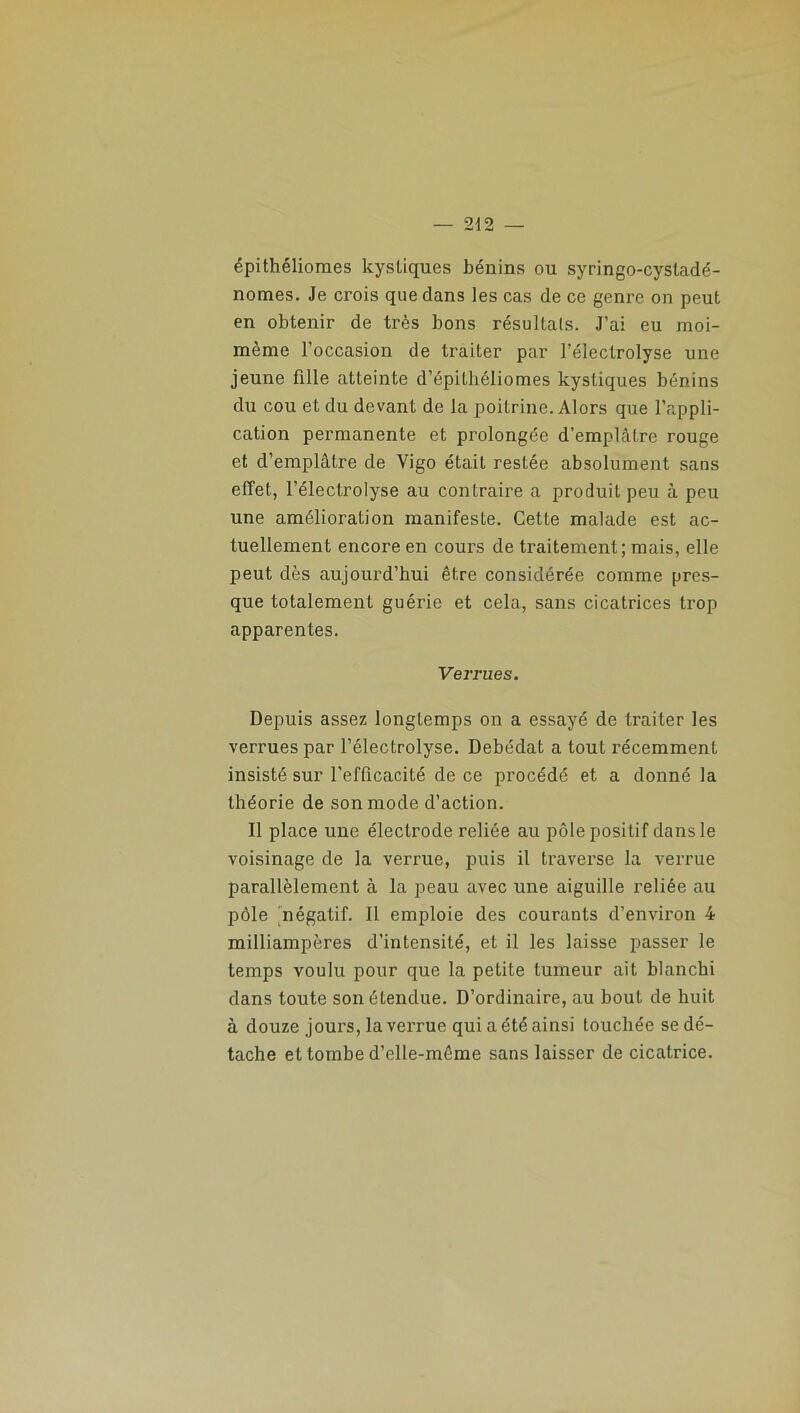 épithéliomes kystiques bénins ou syringo-cystadé- nomes. Je crois que dans les cas de ce genre on peut en obtenir de très bons résultats. J’ai eu moi- mème l’occasion de traiter par l’électrolyse une jeune fille atteinte d’épithéliomes kystiques bénins du cou et du devant de la poitrine. Alors que l’appli- cation permanente et prolongée d’emplâtre rouge et d’emplâtre de Vigo était restée absolument sans effet, l’électrolyse au contraire a produit peu à peu une amélioration manifeste. Cette malade est ac- tuellement encore en cours de traitement; mais, elle peut dès aujourd’hui être considérée comme pres- que totalement guérie et cela, sans cicatrices trop apparentes. Verrues. Depuis assez longtemps on a essayé de traiter les verrues par l’électrolyse. Debédat a tout récemment insisté sur l’efficacité de ce procédé et a donné la théorie de son mode d’action. Il place une électrode reliée au pôle positif dans le voisinage de la verrue, puis il traverse la verrue parallèlement à la peau avec une aiguille reliée au pôle 'négatif. Il emploie des courants d’environ 4 milliampères d’intensité, et il les laisse passer le temps voulu pour que la petite tumeur ait blanchi dans toute son étendue. D’ordinaire, au bout de huit à douze jours, la verrue qui a été ainsi touchée se dé- tache et tombe d’elle-même sans laisser de cicatrice.