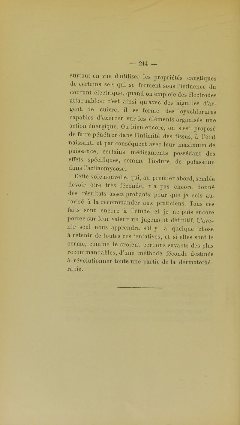 surtout en vue d’utiliser les propriétés caustiques de certains sels qui se forment sous l’influence du courant électrique, quand on emploie des électrodes attaquables; c’est ainsi qu’avec des aiguilles d’ar- gent, de cuivre, il se forme des oyxchlorures capables d exercer sur les éléments organisés une action énergique. Ou bien encore, on s’est proposé de faire pénétrer dans l’intimité des tissus, à l’état naissant, et par conséquent avec leur maximum de puissance, certains médicaments possédant des effets spécifiques, comme l’iodure de potassium dans l’actinomycose. Cette voie nouvelle, qui, au premier abord, semble devoir être très féconde, n a pas encore donné des îésultats assez probants pour que je sois au- torisé à la recommander aux praticiens. Tous ces laits sont encore à l’étude, et je ne puis encore porter sur leur valeur un jugement définitif. L’ave- nir seul nous apprendra s’il y a quelque chose à retenir de toutes ces tenlalives, et si elles sont le germe, comme le croient certains savants des plus recommandables, d’une méthode féconde destinée à révolutionner toute une partie de la dermatothé- rapie.