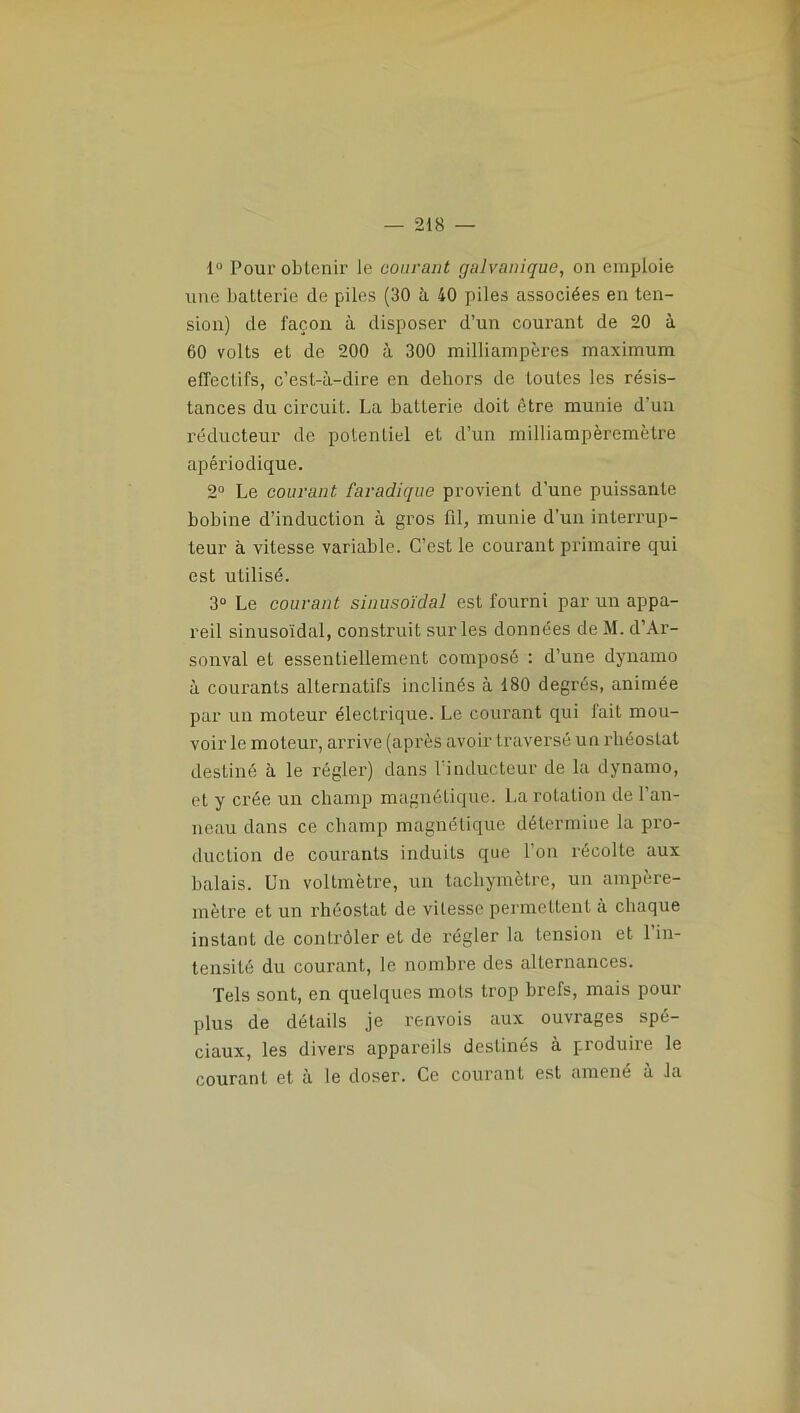 1° Poux'obtenir le courant galvanique, on emploie une batterie de piles (30 à 40 piles associées en ten- sion) de façoix à disposer d’un courant de 20 à 60 volts et de 200 à 300 milliampères maximum effectifs, c’est-à-dire en dehors de toutes les résis- tances du circuit. La batterie doit être munie d’un réducteur de potentiel et d’un milliampèremèlre apériodique. 2° Le courant faradique provient d’une puissante bobine d’induction à gros fil, munie d’un interrup- teur à vitesse variable. C’est le courant pi’imaire qui est utilisé. 3° Le courant sinusoïdal est fourni par un appa- reil sinusoïdal, consti'uit sur les données de M. d’Ai'- sonval et essentiellement composé : d’une dynamo à couranLs alternatifs inclinés à 180 degrés, animée par un moteur électrique. Le courant qui fait mou- voir le moteur, arrive (après avoir traversé un rhéostat ilestiné à le régler) dans 1 inducteur de la dynamo, et y ci’ée un champ magnétique. La rotation de l’an- neau dans ce champ magnétique détermine la pi’o- duction de courants induits que l'on récolte aux balais. Un voltmètre, un tacbymètre, un ampère- mètre et un rhéostat de vitesse permettent à chaque instant de conli'ôler et de régler la tension et l’in- tensité du courant, le nombre des alternances. Tels sont, en quelques mots trop brefs, mais pour plus de détails je renvois aux ouvrages spé- ciaux, les divei's appareils destinés à produire le courant et à le doser. Ce courant est amené à la