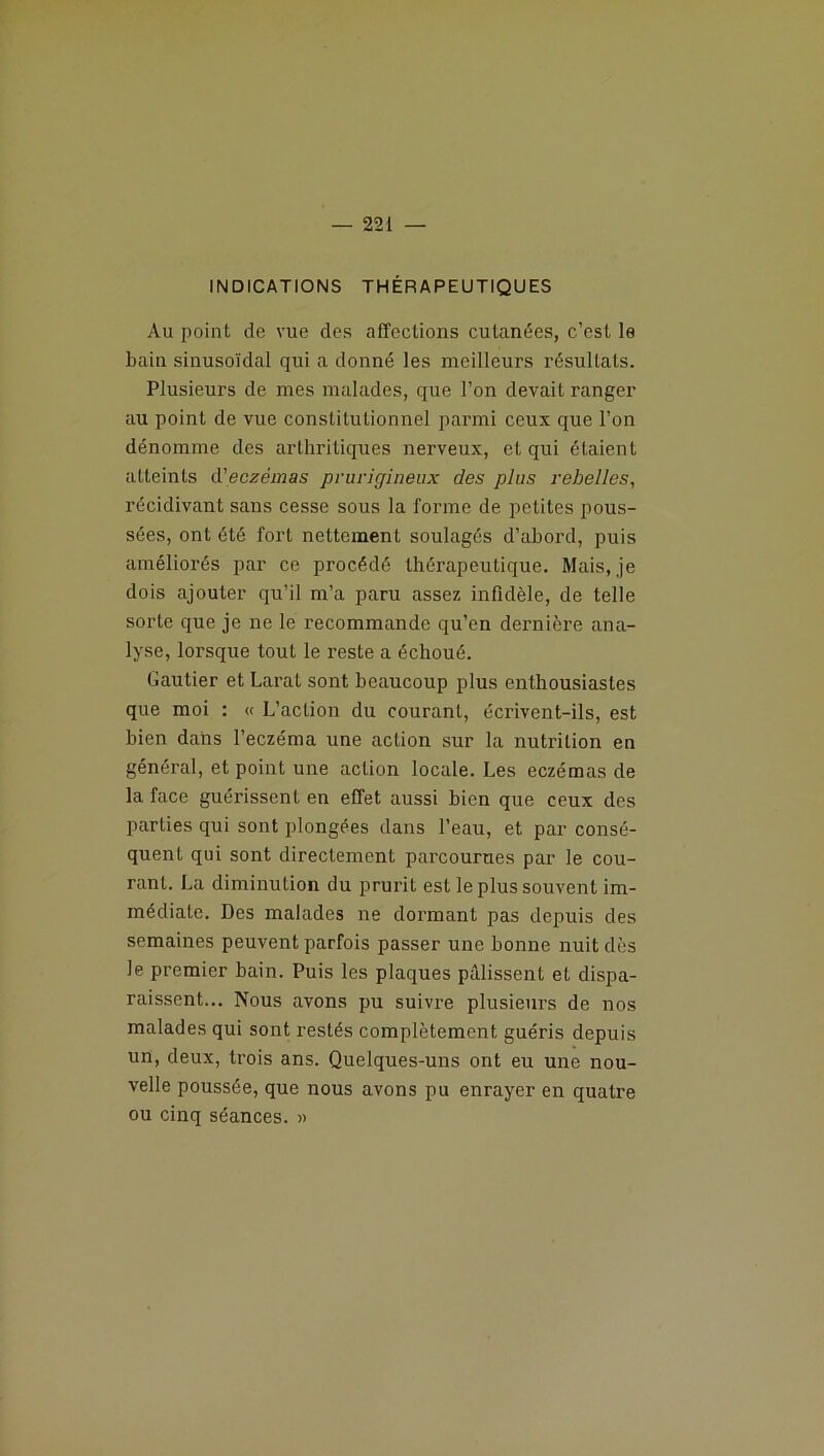 INDICATIONS THÉRAPEUTIQUES Au point de vue des affections cutanées, c’est le bain sinusoïdal qui a donné les meilleurs résultats. Plusieurs de mes malades, que l’on devait ranger au point de vue constitutionnel parmi ceux que l’on dénomme des arthritiques nerveux, et qui étaient atteints d’eczemas prurigineux des plus rebelles, récidivant sans cesse sous la forme de petites pous- sées, ont été fort nettement soulagés d’abord, puis améliorés par ce procédé thérapeutique. Mais, je dois ajouter qu’il m’a paru assez infidèle, de telle sorte que je ne le recommande qu’en dernière ana- lyse, lorsque tout le reste a échoué. Gautier et Larat sont beaucoup plus enthousiastes que moi : « L’action du courant, écrivent-ils, est bien dans l’eczéma une action sur la nutrition en général, et point une action locale. Les eczémas de la face guérissent en effet aussi bien que ceux des parties qui sont plongées dans l’eau, et par consé- quent qui sont directement parcourues par le cou- rant. La diminution du prurit est le plus souvent im- médiate. Des malades ne dormant pas depuis des semaines peuvent parfois passer une bonne nuit dès le premier bain. Puis les plaques pâlissent et dispa- raissent... Nous avons pu suivre plusieurs de nos malades qui sont restés complètement guéris depuis un, deux, trois ans. Quelques-uns ont eu une nou- velle poussée, que nous avons pu enrayer en quatre ou cinq séances. »