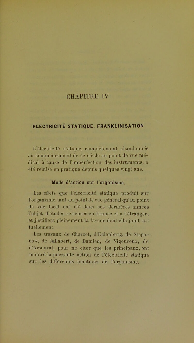 CHAPITRE IV ÉLECTRICITÉ STATIQUE. FRANKLINISATION L’éleciricité statique, complètement abandonnée au commencement de ce siècle au point de vue mé- dical à cause de l’imperfection des instruments, a été remise en pratique depuis quelques vingt ans. Mode d’action sur l’organisme. Les effets que l’électricité statique produit sur l’organisme tant au point de vue général qu’au point de vue local ont été dans ces dernières années l’objet d’études sérieuses en France et à l’étranger, et justifient pleinement la faveur dont elle jouit ac- tuellement. Les travaux de Charcot, d’Eulenburg, de Stepa- now, de Jallabert, de Damien, de Yigouroux, de d’Arsonval, pour ne citer que les principaux, ont montré la puissante action de l’électricité statique sur les différentes fonctions de l’organisme.