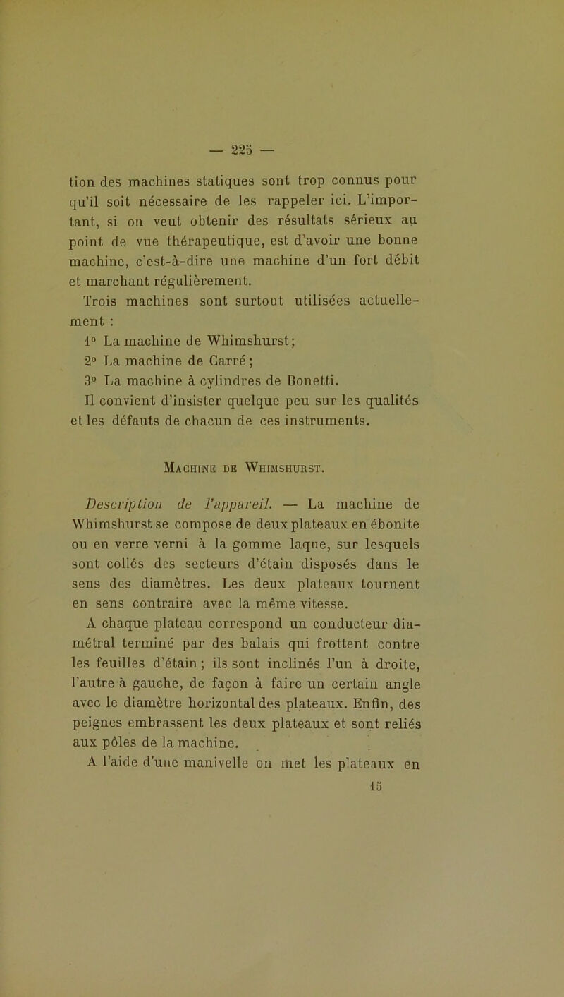 tion des machines statiques sont trop connus pour qu’il soit nécessaire de les rappeler ici. L’impor- tant, si on veut obtenir des résultats sérieux au point de vue thérapeutique, est d’avoir une bonne machine, c’est-à-dire une machine d’un fort débit et marchant régulièrement. Trois machines sont surtout utilisées actuelle- ment : 1° La machine de Whimshurst; 2° La machine de Carré ; 3° La machine à cylindres de Bonetti. Il convient d’insister quelque peu sur les qualités et les défauts de chacun de ces instruments. Machine de Whimshurst. Description de l’appareil. — La machine de Whimshurst se compose de deux plateaux en ébonite ou en verre verni à la gomme laque, sur lesquels sont collés des secteurs d’étain disposés dans le sens des diamètres. Les deux plateaux tournent en sens contraire avec la même vitesse. A chaque plateau correspond un conducteur dia- métral terminé par des balais qui frottent contre les feuilles d’étain ; ils sont inclinés l’un à droite, l’autre à gauche, de façon à faire un certain angle avec le diamètre horizontal des plateaux. Enfin, des peignes embrassent les deux plateaux et sont reliés aux pôles de la machine. A l’aide d’une manivelle on met les plateaux en 13