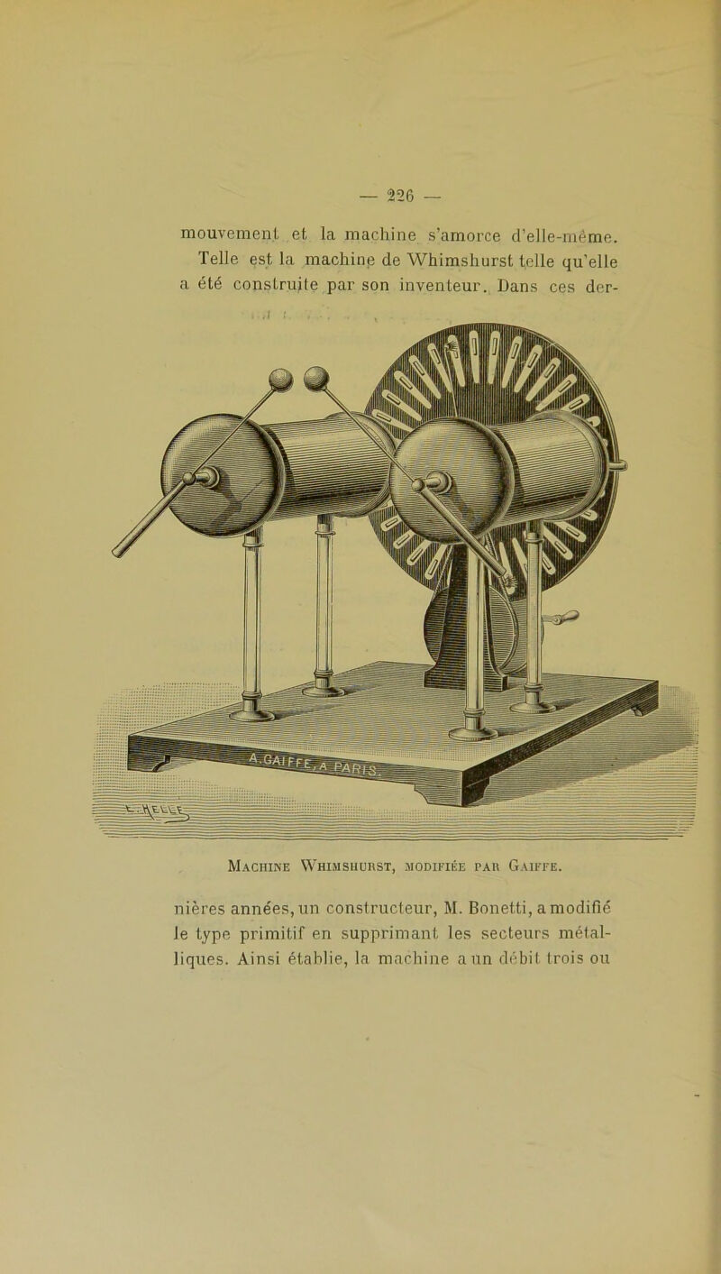 mouvement et la machine s’amorce d’elle-même. Telle est la machine de Whimshurst telle quelle a été construite par son inventeur. Dans ces der- Machine Whimshurst, modifiée par Gaiffe. nières années, un constructeur, M. Bonetti, a modifié le type primitif en supprimant les secteurs métal- liques. Ainsi établie, la machine a un débit trois ou