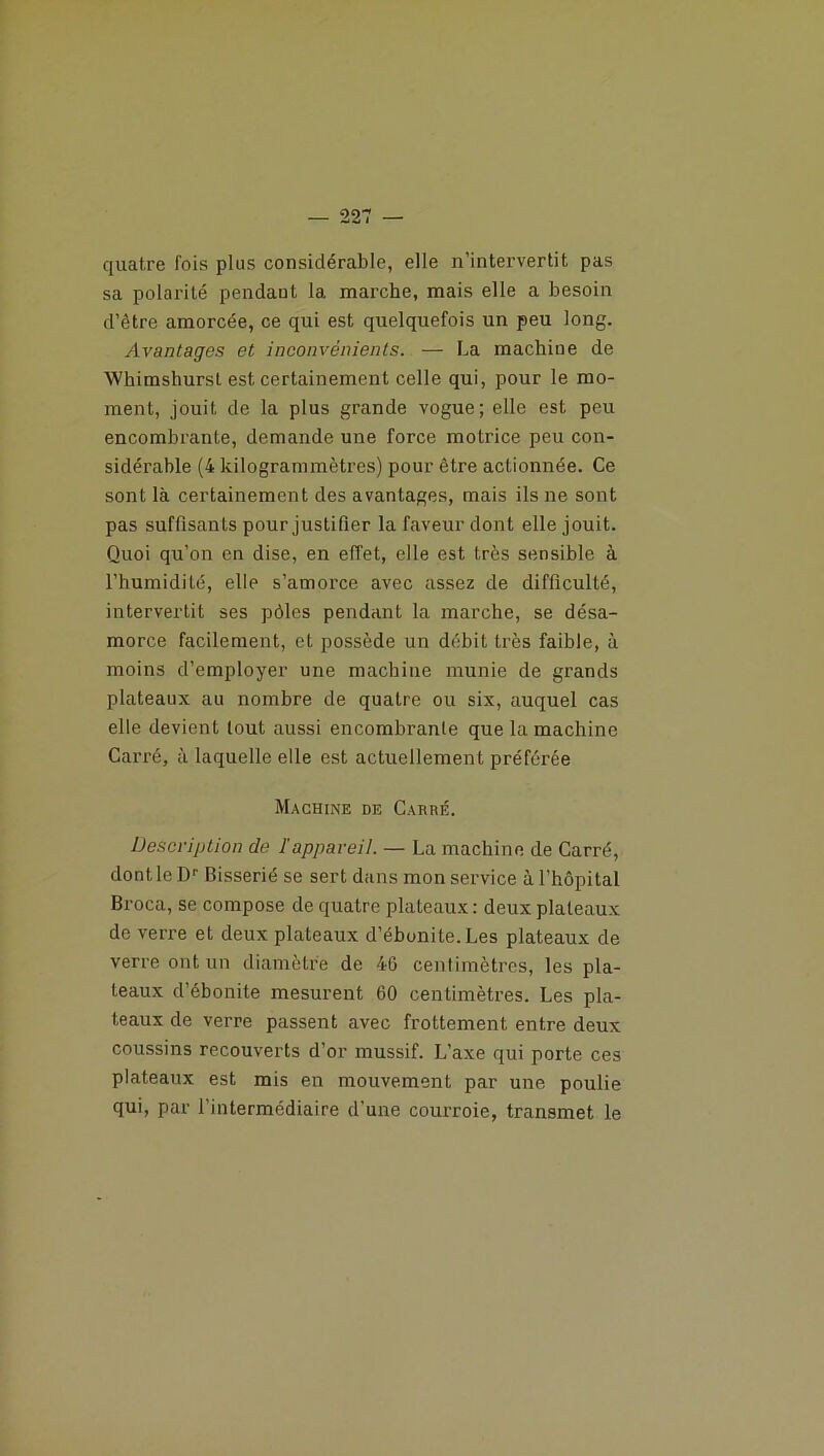 22' quatre lois plus considérable, elle n’intervertit pas sa polarité pendant la marche, mais elle a besoin d’être amorcée, ce qui est quelquefois un peu long. Avantages et inconvénients. — La machine de Whimshurst est certainement celle qui, pour le mo- ment, jouit de la plus grande vogue; elle est peu encombrante, demande une force motrice peu con- sidérable (4 kilogrammètres) pour être actionnée. Ce sont là certainement des avantages, mais ils ne sont pas suffisants pour justifier la faveur dont elle jouit. Quoi qu’on en dise, en effet, elle est très sensible à l’humidité, elle s’amorce avec assez de difficulté, intervertit ses pôles pendant la marche, se désa- morce facilement, et possède un débit très faible, à moins d’employer une machine munie de grands plateaux au nombre de quatre ou six, auquel cas elle devient tout aussi encombrante que la machine Carré, à laquelle elle est actuellement préférée Machine de Carré. Description de l'appareil. — La machine de Carré, dont le Dr Bisserié se sert dans mon service à l’hôpital Broca, se compose de quatre plateaux : deux plateaux de verre et deux plateaux d’ébonite. Les plateaux de verre ont un diamètre de 46 centimètres, les pla- teaux d’ébonite mesurent 60 centimètres. Les pla- teaux de verre passent avec frottement entre deux coussins recouverts d’or mussif. L’axe qui porte ces plateaux est mis en mouvement par une poulie qui, par l’intermédiaire d’une courroie, transmet le