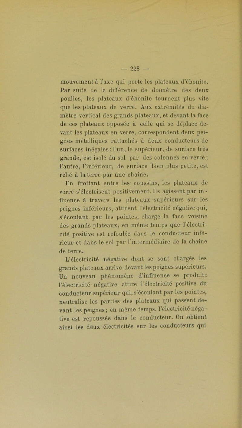 mouvement à l’axe qui porte les plateaux d’ébonite. Par suite de la différence de diamètre des deux poulies, les plateaux d’ébonite tournent plus vile que les plateaux de verre. Aux extrémités du dia- mètre vertical des grands plateaux, et devant la face de ces plateaux opposée à celle qui se déplace de- vant les plateaux en verre, correspondent deux pei- gnes métalliques rattachés à deux conducteurs de surfaces inégales: l’un, le supérieur, de surface très grande, est isolé du sol par des colonnes en verre ; l’autre, l'inférieur, de surface bien plus petite, est relié à la terre par une chaîne. En frottant entre les coussins, les plateaux de verre s’électrisent positivement. Ils agissent par in- fluence à travers les plateaux supérieurs sur les peignes inférieurs, attirent l’électricité négative qui, s’écoulant par les pointes, charge la face voisine des grands plateaux, en même temps que l’électri- cité positive est refoulée dans le conducteur infé- rieur et dans le sol par l’intermédiaire de la chaîne de terre. L’électricité négative dont se sont chargés les grands plateaux arrive devant les peignes supérieurs. Un nouveau phénomène d’influence se produit: l’électricité négative attire l’électricité positive du conducteur supérieur qui, s’écoulant par les pointes, neutralise les parties des plateaux qui passent de- vant les peignes; en même temps, l’électricité néga- tive est repoussée dans le conducteur. On obtient ainsi les deux électricités sur les conducteurs qui