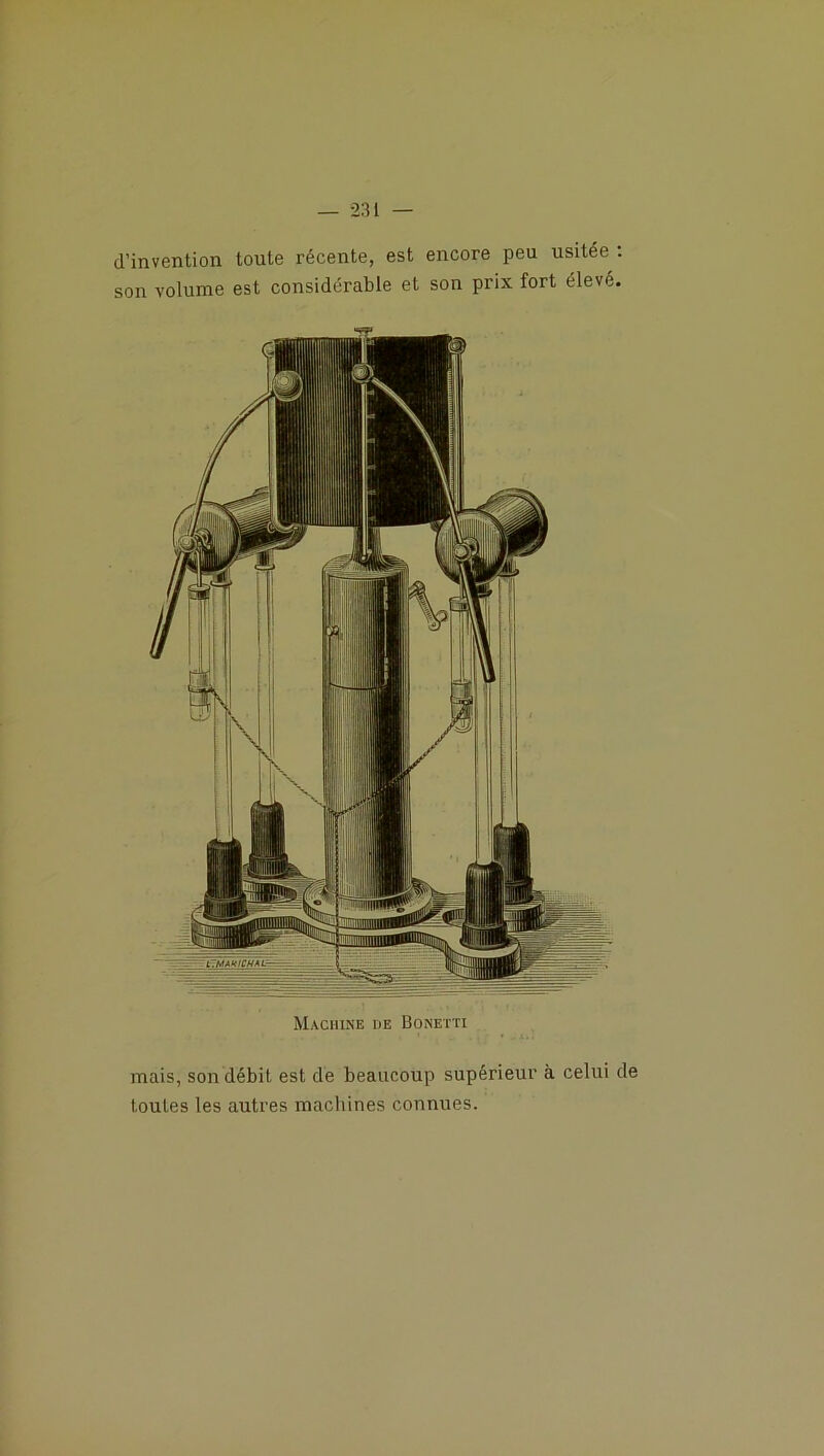 — 23 i — d’invention toute récente, est encore peu usitée : son volume est considérable et son prix fort élevé. Machine de Bonetti mais, son débit est de beaucoup supérieur à celui de toutes les autres machines connues.