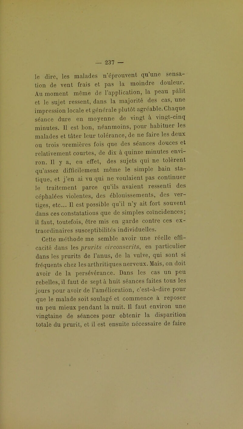 le dire, les malades n’éprouvent qu une sensa- tion de vent frais et pas la moindre douleur. Au moment même de l’application, la peau pâlit et le sujet ressent, dans la majorité des cas, une impression locale et générale plutôt agréable. Chaque séance dure en moyenne de vingt à vingt-cinq minutes. 11 est bon, néanmoins, pour habituer les malades et tâter leur tolérance, de ne faire les deux ou trois premières fois que des séances douces et relativement courtes, de dix à quinze minutes envi- ron. 11 y a, en effet, des sujets qui ne tolèrent qu’assez difficilement même le simple bain sta- tique, et j’en ai vu qui ne voulaient pas continuer le traitement parce qu’ils avaient ressenti des céphalées violentes, des éblouissements, des ver- tiges, etc... 11 est possible qu’il n’y ait fort souvent dans ces constatations que de simples coïncidences; il faut, toutefois, être mis en garde contre ces ex- traordinaires susceptibilités individuelles. Cette méthode me semble avoir une réelle effi- cacité dans les prurits circonscrits, en particulier dans les prurits de l’anus, de la vulve, qui sont si fréquents chez les arthritiques nerveux. Mais, on doit avoir de la persévérance. Dans les cas un peu rebelles, il faut de sept à huit séances faites tous les jours pour avoir de l’amélioration, c'est-à-dire pour que le malade soit soulagé et commence à reposer un peu mieux pendant la nuit. 11 faut environ une vingtaine de séances pour obtenir la disparition totale du prurit, et il est ensuite nécessaire de faire