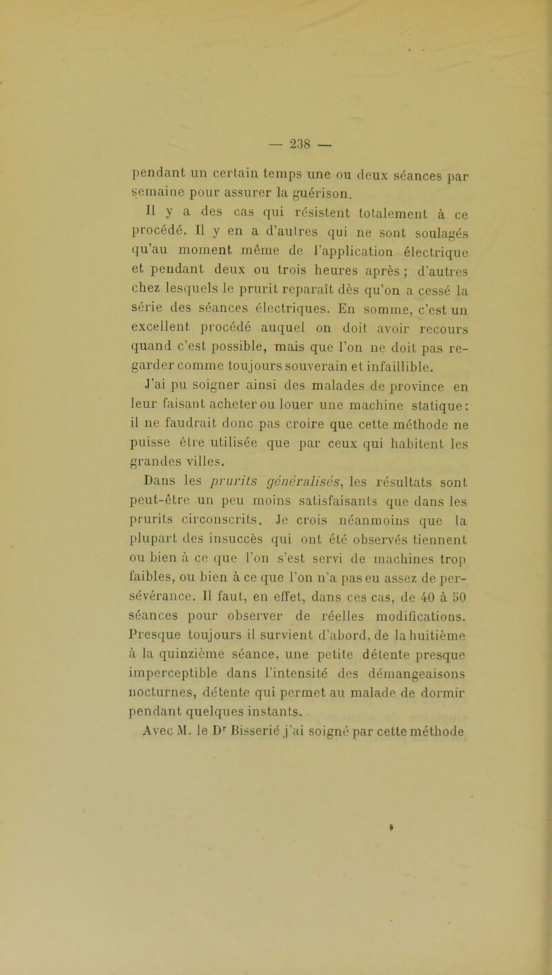 pendant un certain temps une ou deux séances par semaine pour assurer la guérison. Il y a des cas qui résistent totalement à ce procédé. Il y en a d’aulres qui ne sont soulagés qu’au moment même de l’application électrique et pendant deux ou trois heures après ; d’autres chez lesquels le prurit reparaît dès qu’on a cessé la série des séances électriques. En somme, c’est un excellent procédé auquel on doit avoir recours quand c’est possible, mais que l’on ne doit pas re- garder comme toujours souverain et infaillible. J’ai pu soigner ainsi des malades de province en leur faisant acheter ou louer une machine statique: il ne faudrait donc pas croire que cette méthode ne puisse être utilisée que par ceux qui habitent les grandes villes. Dans les prurits généralisés, les résultats sont peut-être un peu moins satisfaisants que dans les prurits circonscrits. Je crois néanmoins que la plupart des insuccès qui ont été observés tiennent ou bien à ce que l’on s’est servi de machines trop faibles, ou bien à ce que l’on n’a pas eu assez de per- sévérance. II faut, en effet, dans ces cas, de 40 à 50 séances pour observer de réelles modifications. Presque toujours il survient d’abord, de lahuitième à la quinzième séance, une petite détente presque imperceptible dans l’intensité des démangeaisons nocturnes, détente qui permet au malade de dormir pendant quelques instants. AvecM. le Dr Bisserié j’ai soigné par cette méthode »