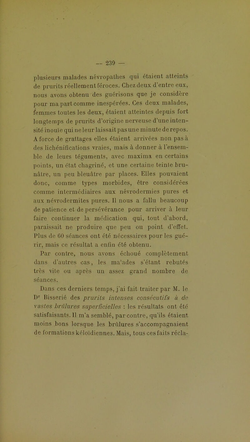 plusieurs malades névropathes qui étaient atteints de prurits réellement féroces. Chez deux d’entre eux, nous avons obtenu des guérisons que je considère pour ma part comme inespérées. Ces deux malades, femmes toutes les deux, étaient atteintes depuis fort longtemps de prurits d’origine nerveuse d’une inten- sité inouïe qui ne leur laissait pas une minute de repos. A force de grattages elles étaient arrivées non pas à des lichénifications vraies, mais à donner à l’ensem- ble de leurs téguments, avec maxima en certains points, un état chagriné, et une certaine teinte bru- nâtre, un peu bleuâtre par places. Elles pouvaient donc, comme types morbides, être considérées comme intermédiaires aux névrodermies pures et aux névrodermites pures. Il nous a fallu beaucoup de patience et de persévérance pour arriver à leur faire continuer la médication qui, tout d’abord, paraissait ne produire que peu ou point d’effet. Plus de GO séances ont été nécessaires pour les gué- rir, mais ce résultat a enfin été obtenu. Par contre, nous avons échoué complètement dans d’autres cas, les ma'ades s’étant rebutés très vile ou après un assez grand nombre de séances. Dans ces derniers temps, j’ai fait traiter par M. le Dr Bisserié des prurits intenses consécutifs à de vastes brûlures superficielles : les résultats ont été satisfaisants.il m’a semblé, par contre, qu'ils étaient, moins bons lorsque les brûlures s’accompagnaient de formations kéloïdiennes. Mais, tous ces faits récla-