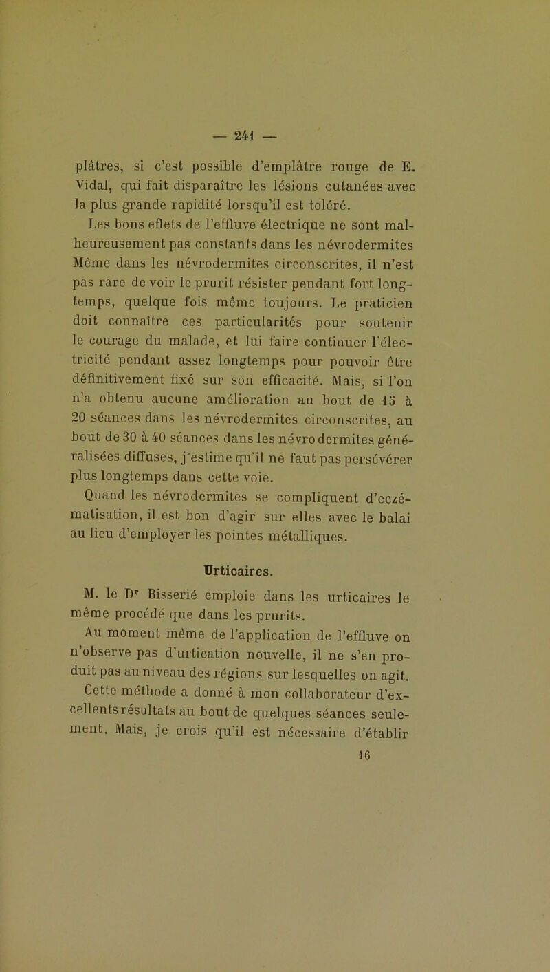 plâtres, si c’est possible d'emplâtre rouge de E. Vidal, qui fait disparaître les lésions cutanées avec la plus grande rapidité lorsqu’il est toléré. Les bons eflets de l’effluve électrique ne sont mal- heureusement pas constants dans les névrodermites Même dans les névrodermites circonscrites, il n’est pas rare de voir le prurit résister pendant fort long- temps, quelque fois même toujours. Le praticien doit connaître ces particularités pour soutenir le courage du malade, et lui faire continuer l’élec- tricité pendant assez longtemps pour pouvoir être définitivement fixé sur son efficacité. Mais, si l’on n’a obtenu aucune amélioration au bout de 15 à 20 séances dans les névrodermites circonscrites, au bout de 30 à 40 séances dans les névro dermites géné- ralisées diffuses, j'estime qu'il ne faut pas persévérer plus longtemps dans cette voie. Quand les névrodermites se compliquent d’eczé- matisation, il est bon d’agir sur elles avec le balai au lieu d’employer les pointes métalliques. Urticaires. M. le Dr Bisserié emploie dans les urticaires le même procédé que dans les prurits. Au moment même de l’application de l’effluve on nobseive pas d urtication nouvelle, il ne s’en pro- duit pas au niveau des régions sur lesquelles on agit. Cette méthode a donné à mon collaborateur d’ex- cellents résultats au bout de quelques séances seule- ment. Mais, je crois qu’il est nécessaire d’établir 16