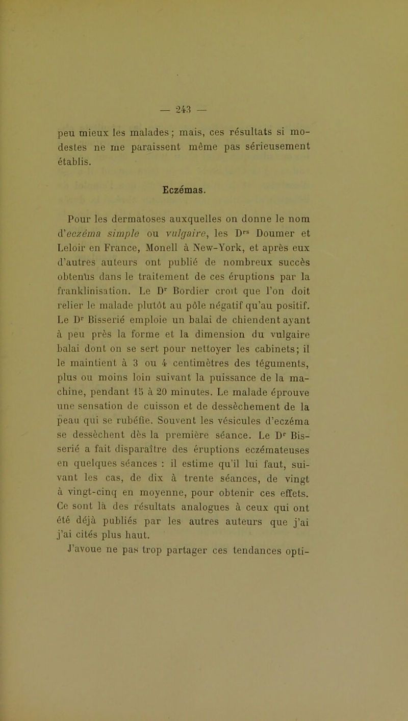 peu mieux les malades ; mais, ces résultats si mo- destes ne me paraissent même pas sérieusement établis. Eczémas. Pour les dermatoses auxquelles on donne le nom d’eczema simple ou vulgaire, les D1,5 Doumer et Leloir en France, Monell à New-York, et après eux d’autres auteurs ont publié de nombreux succès obtenus dans le traitement de ces éruptions par la franklinisation. Le Dr Bordier croit que l’on doit relier le malade plutôt au pôle négatif qu’au positif. Le Dr Bisserié emploie un balai de chiendent ayant à peu près la forme et la dimension du vulgaire balai dont on se sert pour nettoyer les cabinets; il le maintient à 3 ou 4 centimètres des téguments, plus ou moins loin suivant la puissance de la ma- chine, pendant 15 à 20 minutes. Le malade éprouve une sensation de cuisson et de dessèchement de la peau qui se rubéfie. Souvent les vésicules d’eczéma se dessèchent dès la première séance. Le Dr Bis- serié a fait disparaître des éruptions eczémateuses en quelques séances : il estime qu’il lui faut, sui- vant les cas, de dix à trente séances, de vingt à vingt-cinq en moyenne, pour obtenir ces effets. Ce sont là des résultats analogues à ceux qui ont été déjà publiés par les autres auteurs que j’ai j’ai cités plus haut. J’avoue ne pas trop partager ces tendances opti-