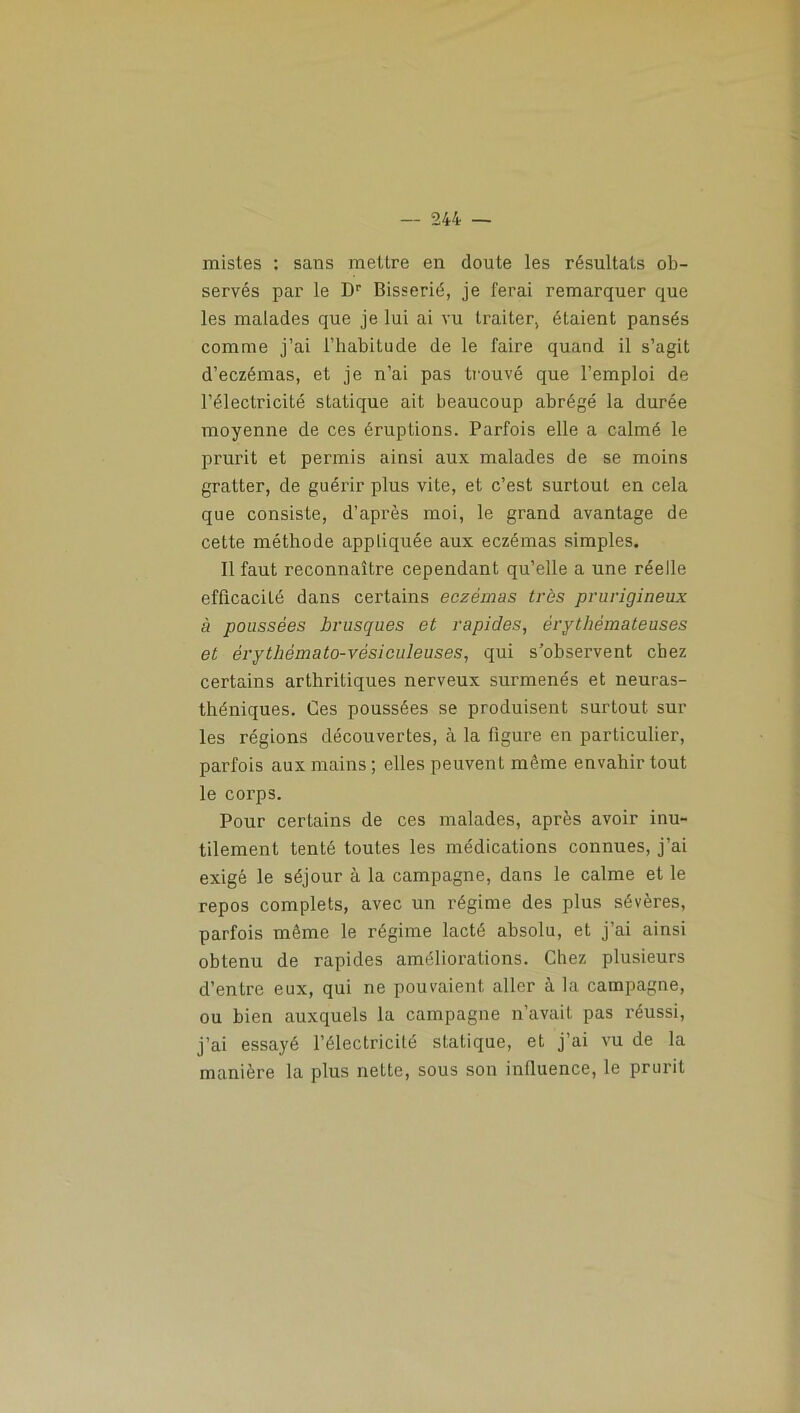 mistes : sans mettre en doute les résultats ob- servés par le Dr Bisserié, je ferai remarquer que les malades que je lui ai vu traiter, étaient pansés comme j’ai l’habitude de le faire quand il s’agit d’eczémas, et je n’ai pas trouvé que l’emploi de l’électricité statique ait beaucoup abrégé la durée moyenne de ces éruptions. Parfois elle a calmé le prurit et permis ainsi aux malades de se moins gratter, de guérir plus vite, et c’est surtout en cela que consiste, d’après moi, le grand avantage de cette méthode appliquée aux eczémas simples. Il faut reconnaître cependant qu’elle a une réelle efficacité dans certains eczémas très prurigineux à poussées brusques et rapides, érythémateuses et érythémato-vésiculeuses, qui s'observent chez certains arthritiques nerveux surmenés et neuras- théniques. Ces poussées se produisent surtout sui- tes régions découvertes, à la figure en particulier, parfois aux mains ; elles peuvent même envahir tout le corps. Pour certains de ces malades, après avoir inu- tilement tenté toutes les médications connues, j’ai exigé le séjour à la campagne, dans le calme et le repos complets, avec un régime des plus sévères, parfois même le régime lacté absolu, et j’ai ainsi obtenu de rapides améliorations. Chez plusieurs d’entre eux, qui ne pouvaient aller k la campagne, ou bien auxquels la campagne n’avait pas réussi, j’ai essayé l’électricité statique, et j’ai vu de la manière la plus nette, sous son influence, le prurit