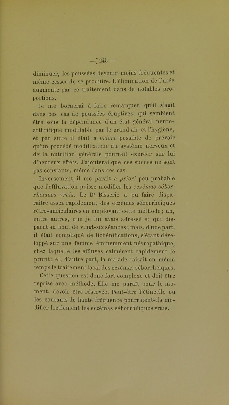 —'245 — diminuer, les poussées devenir moins fréquentes et même cesser de se produire. L’élimination de l’urée augmente par ce traitement dans de notables pro- portions. Je me bornerai à faire remarquer qu’il s’agit dans ces cas de poussées éruptives, qui semblent être sous la dépendance d’un état général neuro- arthritique modifiable par le grand air et l’hygiène, et par suite il était a priori possible de prévoir qu’un procédé modificateur du système nerveux et de la nutrition générale pourrait exercer sur lui d’heureux effets. J’ajouterai que ces succès ne sont pas constants, même dans ces cas. Inversement, il me paraît a priori peu probable que l’effluvation puisse modifier les eczémas sébor- rhéiques vrais. Le Dr Bisserié a pu faire dispa- raître assez rapidement des eczémas séborrhéiques rétro-auriculaires en employant cette méthode ; un, entre autres, que je lui avais adressé et qui dis- parut au bout de vingt-six séances ; mais, d’une part, il était compliqué de lichénifications, s’étant déve- loppé sur une femme éminemment névropathique, chez laquelle les effluves calmèrent rapidement le prurit; el, d’autre part, la malade faisait en même temps le traitement local des eczémas séborrhéiques. Cette question est donc fort complexe et doit être reprise avec méthode. Elle me paraît pour le mo- ment, devoir être réservée. Peut-être l’étincelle ou les courants de haute fréquence pourraient-ils mo- difier localement les eczémas séborrhéiques vrais.