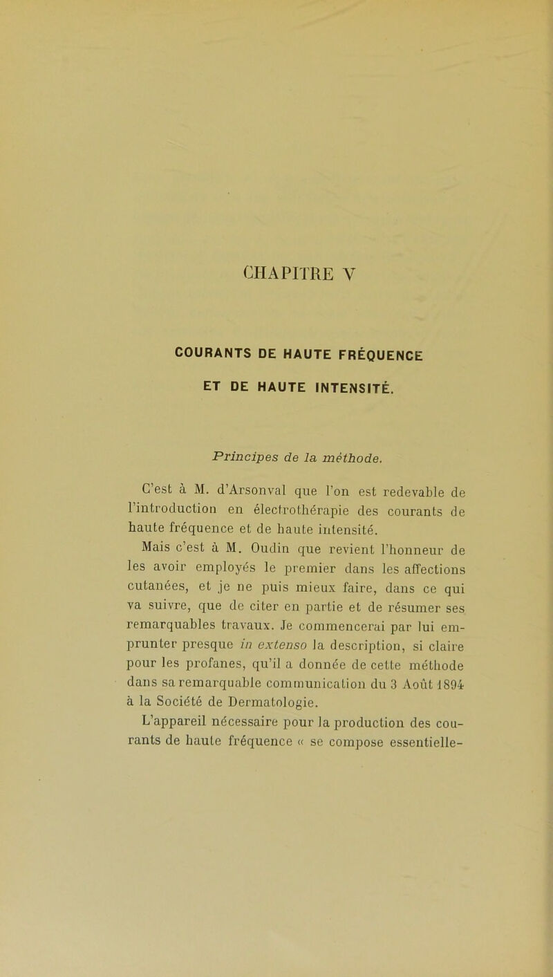 CHAPITRE Y COURANTS DE HAUTE FRÉQUENCE ET DE HAUTE INTENSITÉ. Principes de la méthode. C’est à M. d’Arsonval que l'on est redevable de 1 introduction en électrothérapie des courants de haute fréquence et de haute intensité. Mais c’est à M. Oudin que revient l’honneur de les avoir employés le premier dans les affections cutanées, et je ne puis mieux faire, dans ce qui va suivre, que de citer en partie et de résumer ses remarquables travaux. Je commencerai par lui em- prunter presque in extenso la description, si claire pour les profanes, qu’il a donnée de cette méthode dans sa remarquable communication du 3 Août 1894 à la Société de Dermatologie. L’appareil nécessaire pour la production des cou- rants de haute fréquence « se compose essentielle-