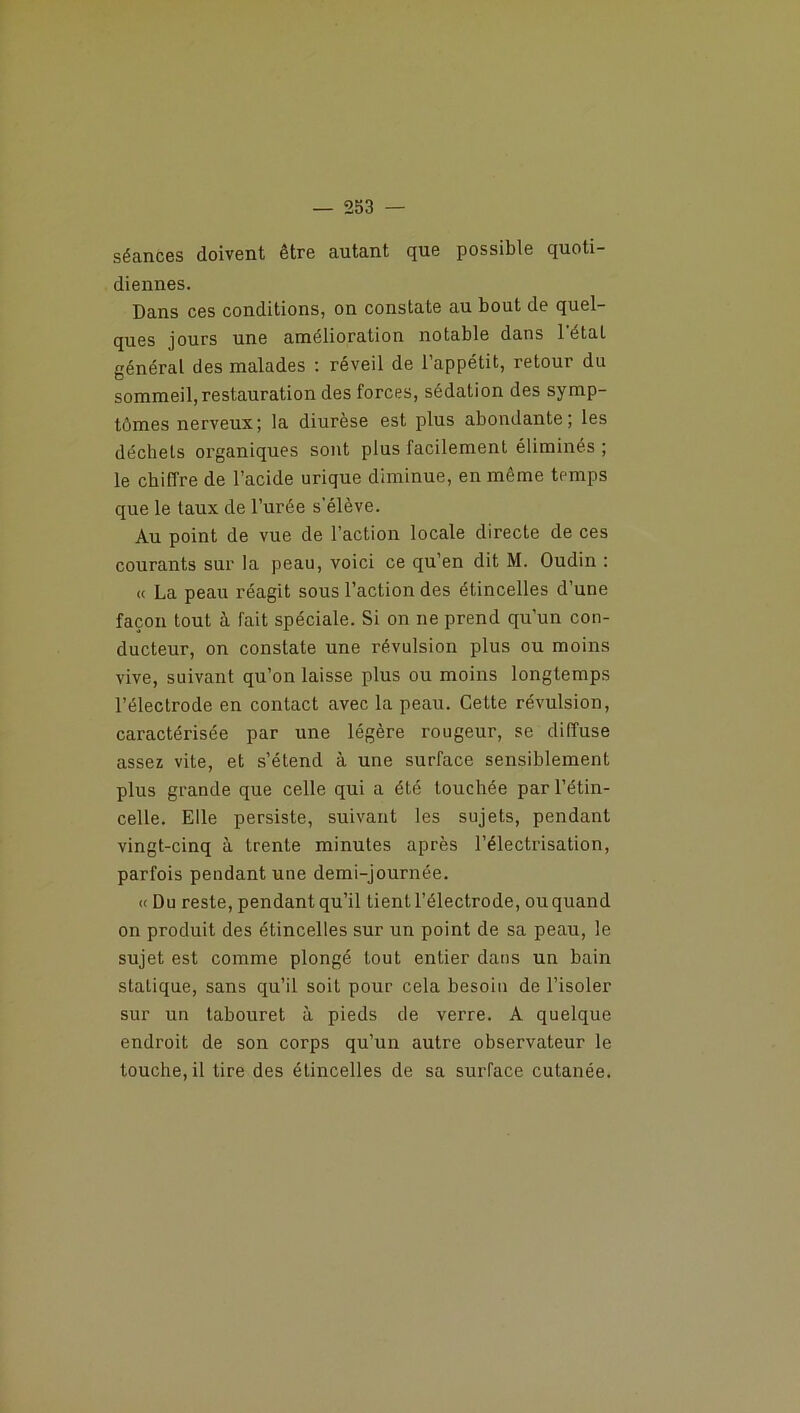 séances doivent être autant que possible quoti- diennes. Dans ces conditions, on constate au bout de quel- ques jours une amélioration notable dans l'état général des malades : réveil de l’appétit, retour du sommeil, restauration des forces, sédation des symp- tômes nerveux; la diurèse est plus abondante; les déchets organiques sont plus facilement éliminés ; le chiffre de l’acide urique diminue, en même to'mps que le taux de l’urée s’élève. Au point de vue de l’action locale directe de ces courants sur la peau, voici ce qu’en dit M. Oudin : « La peau réagit sous l’action des étincelles d’une façon tout à fait spéciale. Si on ne prend qu’un con- ducteur, on constate une révulsion plus ou moins vive, suivant qu’on laisse plus ou moins longtemps l’électrode en contact avec la peau. Cette révulsion, caractérisée par une légère rougeur, se diffuse assez vite, et s’étend à une surface sensiblement plus grande que celle qui a été touchée par l’étin- celle. Elle persiste, suivant les sujets, pendant vingt-cinq à trente minutes après l’électrisation, parfois pendant une demi-journée. « Du reste, pendant qu’il tient l’électrode, ou quand on produit des étincelles sur un point de sa peau, le sujet est comme plongé tout entier dans un bain statique, sans qu’il soit pour cela besoin de l’isoler sur un tabouret à pieds de verre. A quelque endroit de son corps qu’un autre observateur le touche, il tire des étincelles de sa surface cutanée.
