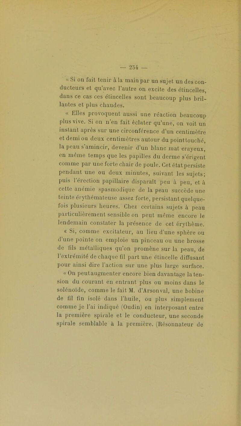 — 254- —  Si on fait tenir à la main par un sujet un des con- ducteurs et qu’avec l’autre on excite des étincelles, dans ce cas ces étincelles sont beaucoup plus bril- lantes et plus chaudes. « Elles provoquent aussi une réaction beaucoup plus vive. Si on n’en fait éclater qu’une, on voit un instant après sur une circonférence d’un centimètre et demi ou deux centimètres autour du pointtouché, la peau s’amincir, devenir d’un blanc mat crayeux, en même temps que les papilles du derme s'érigent comme par une forte chair de poule. Cet état persiste pendant une ou deux minutes, suivant les sujets; puis l’érection papillaire disparaît peu à peu, et à cette anémie spasmodique de la peau succède une teinte érythémateuse assez forte, persistant quelque- fois plusieurs heures. Chez certains sujets à peau particulièrement sensible on peut même encore le lendemain constater la présence de cet érythème. a Si, comme excitateur, au lieu d’une sphère ou d’une pointe on emploie un pinceau ou une brosse de fils métalliques qu’on promène sur la peau, de l’extrémité de chaque fil part une étincelle diffusant pour ainsi dire l’action sur une plus large surface. « On peut augmenter encore bien davantage la ten- sion du courant en entrant plus ou moins dans le solénoïde, comme le fait M. d’Arsonval, une bobine de fil fin isolé dans l’huile, ou plus simplement comme je l’ai indiqué (Oudin) en interposant entre la première spirale et le conducteur, une seconde spirale semblable à la première. (Résonnateur de