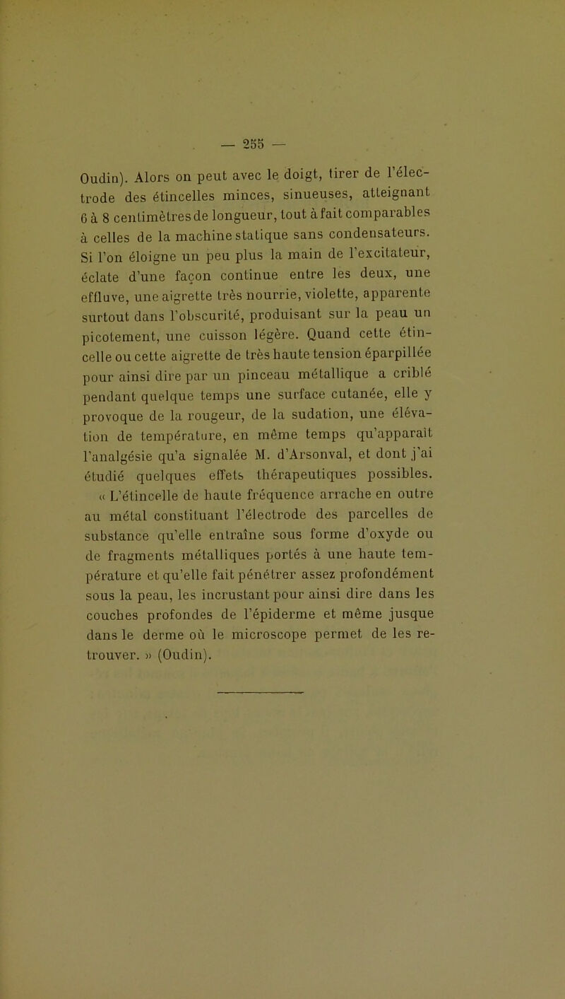 Oudin). Alors on peut avec le doigt, tirer de l’élec- trode des étincelles minces, sinueuses, atteignant G à 8 cenlimètresde longueur, tout àfaitcomparables à celles de la machine statique sans condensateurs. Si l’on éloigne un peu plus la main de l’excitateur, éclate d’une façon continue entre les deux, une effluve, une aigrette très nourrie, violette, apparente surtout dans l'obscurité, produisant sur la peau un picotement, une cuisson légère. Quand cette étin- celle ou cette aigrette de très haute tension éparpillée pour ainsi dire par un pinceau métallique a criblé pendant quelque temps une surface cutanée, elle y provoque de la rougeur, de la sudation, une éléva- tion de température, en môme temps qu’apparalt l’analgésie qu’a signalée M. d’Arsonval, et dont j’ai étudié quelques effets thérapeutiques possibles. « L’étincelle de haute fréquence arrache en outre au métal constituant l’élecLrode des parcelles de substance qu’elle entraîne sous forme d’oxyde ou de fragments métalliques portés à une haute tem- pérature et qu’elle fait pénétrer assez profondément sous la peau, les incrustant pour ainsi dire dans les couches profondes de l’épiderme et même jusque dans le derme où le microscope permet de les re- trouver. » (Oudin).