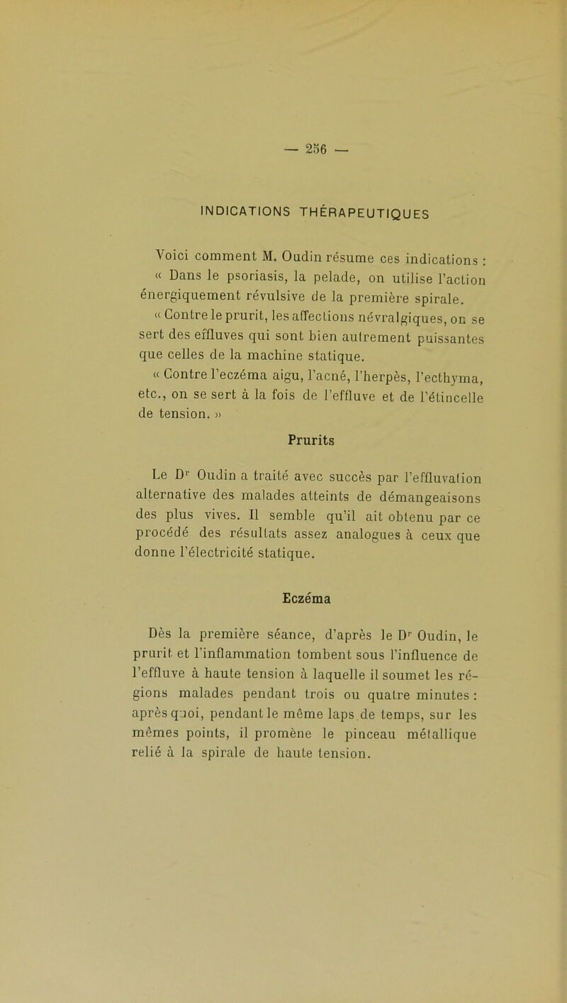 INDICATIONS THÉRAPEUTIQUES Voici comment M. Oudin résume ces indications : « Dans le psoriasis, la pelade, on utilise l’action énergiquement révulsive de la première spirale. « Contre le prurit, les affections névralgiques, on se sert des effluves qui sont bien aulrement puissantes que celles de la machine statique. « Contre l’eczéma aigu, l’acné, l’herpès, l’ecthyma, etc., on se sert à la fois de l’effluve et de l’étincelle de tension. » Prurits Le D'- Oudin a traité avec succès par l’effluvalion alternative des malades atteints de démangeaisons des plus vives. Il semble qu’il ait obtenu par ce procédé des résultats assez analogues à ceux que donne l’électricité statique. Eczéma Dès la première séance, d’après le D'' Oudin, le prurit, et l’inflammation tombent sous l’influence de l’effluve à haute tension à laquelle il soumet les ré- gions malades pendant trois ou quatre minutes : après quoi, pendant le même laps de temps, sur les mêmes points, il promène le pinceau métallique relié à la spirale de haute tension.