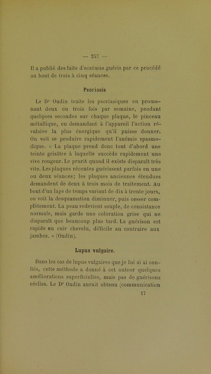 Il a publié des faits d’eczémas guéris par ce procédé au bout de (rois à cinq séances. Psoriasis Le D1' Oudin traite les psoriasiques en prome- nant deux ou trois fois par semaine, pendant quelques secondes sur chaque plaque, le pinceau métallique, en demandant à l’appareil l’action ré- vulsive la plus énergique qu’il puisse donner. On voit se produire rapidement l’anémie spasmo- dique. « La plaque prend donc tout d’abord une teinte grisâtre à laquelle succède rapidement une vive rougeur. Le prurit quand il existe disparaît très vite. Les plaques récentes guérissent parfois en une ou deux séances; les plaques anciennes étendues demandent de deux à trois mois de traitement. Au bout d’un laps de temps variant de dix à trente jours, on voit la desquamation diminuer, puis cesser com- plètement. La peau redevient souple, de consistance normale, mais garde une coloration grise qui ne disparaît que beaucoup plus tard. La guérison est rapide au cuir chevelu, difficile au contraire aux jambes. » (Oudin). Lupus vulgaire. Dans les cas de lupus vulgaires que je lui ai ai con- fiés, cette méthode a donné à cet auteur quelques améliorations superficielles, mais pas de guérisons réelles. Le Dr Oudin aurait obtenu (communication n