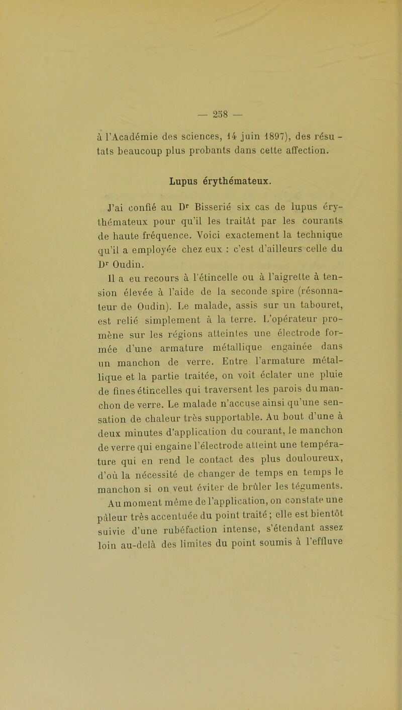 à l’Académie des sciences, 14 juin 1897), des résu - tais beaucoup plus probants dans celte affection. Lupus érythémateux. J’ai confié au Dr Bisserié six cas de lupus éry- thémateux pour qu’il les traitât par les courants de haute fréquence. Voici exactement la technique qu’il a employée chez eux : c’est d’ailleurs celle du L>r Oudin. 11 a eu recours à l’étincelle ou à l’aigrette à ten- sion élevée à l’aide de la seconde spire (résonna- leur de Oudin). Le malade, assis sur un tabouret, est relié simplement à la terre. L’opérateur pro- mène sur les régions atteintes une électrode for- mée d’une armature métallique engainée dans un manchon de verre. Entre l’armature métal- lique et la partie traitée, on voit éclater une pluie de fines étincelles qui traversent les parois du man- chon de verre. Le malade n’accuse ainsi qu’une sen- sation de chaleur très supportable. Au bout d’une à deux minutes d'application du courant, le manchon de verre qui engaine l’électrode atteint une tempéra- ture qui en rend le contact des plus douloureux, d’où la nécessité de changer de temps en temps le manchon si on veut éviter de brûler les téguments. Au moment même de 1 application, on constate une pâleur très accentuée du point traité ; elle est bientôt suivie d’une rubéfaction intense, s’étendant assez loin au-delà des limites du point soumis à l’effluve