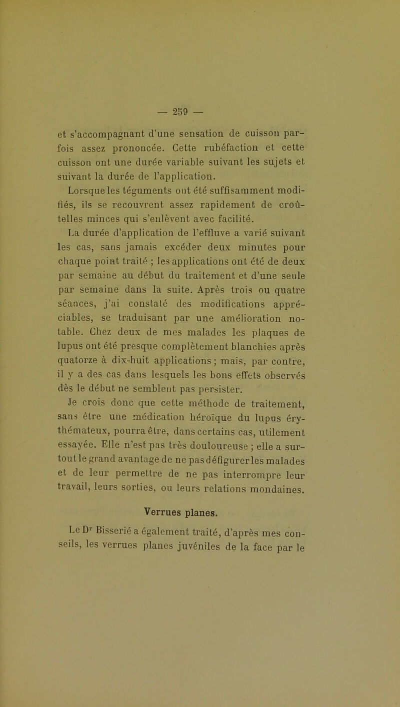 et s’accompagnant d’une sensation de cuisson par- fois assez prononcée. Cette rubéfaction et cette cuisson ont une durée variable suivant les sujets et suivant la durée de l’application. Lorsque les téguments ont été suffisamment modi- fiés, ils se recouvrent assez rapidement de croû- telles minces qui s’enlèvent avec facilité. La durée d’application de l’effluve a varié suivant les cas, sans jamais excéder deux minutes pour chaque point traité ; les applications ont été de deux par semaine au début du traitement et d’une seule par semaine dans la suite. Après trois ou quatre séances, j’ai constaté des modifications appré- ciables, se traduisant par une amélioration no- table. Chez deux de mes malades les plaques de lupus ont été presque complètement blanchies après quatorze à dix-huit applications ; mais, par contre, il y a des cas dans lesquels les bons effets observés dès le début ne semblent pas persister. Je crois donc que cette méthode de traitement, sans être une médication héroïque du lupus éry- thémateux, pourra être, dans certains cas, utilement essayée. Elle n’est pas très douloureuse ; elle a sur- tout le grand avantage de ne pas défigurerles malades et de leur permettre de ne pas interrompre leur travail, leurs sorties, ou leurs relations mondaines. Verrues planes. Le Dr Bisserié a également traité, d’après mes con- seils, les verrues planes juvéniles de la face par le