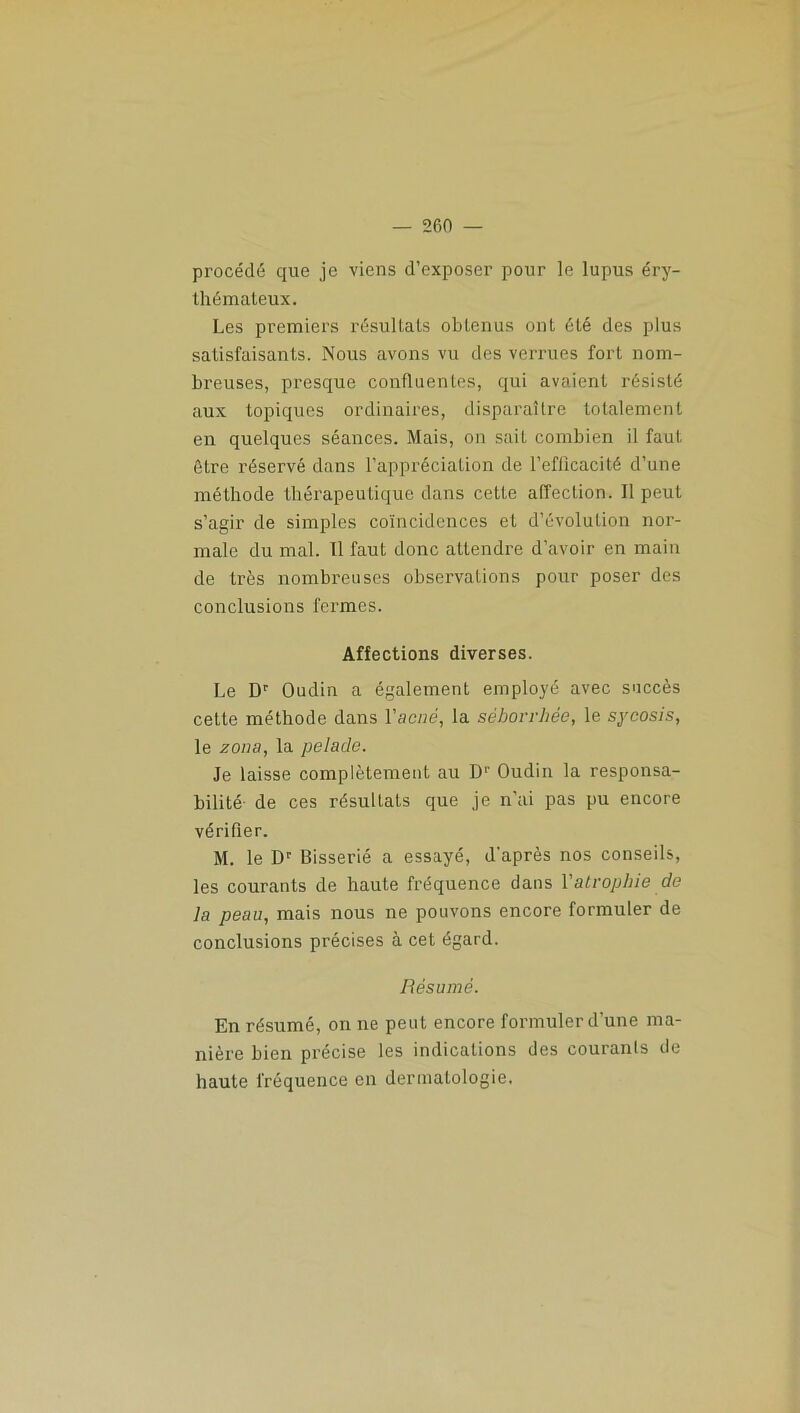 procédé que je viens d’exposer pour le lupus éry- thémateux. Les premiers résultats obtenus ont été des plus satisfaisants. Nous avons vu des verrues fort nom- breuses, presque confluentes, qui avaient résisté aux topiques ordinaires, disparaître totalement en quelques séances. Mais, on sait combien il faut être réservé dans l’appréciation de l’efficacité d’une méthode thérapeutique dans cette affection. Il peut s’agir de simples coïncidences et d’évolution nor- male du mal. Il faut donc attendre d’avoir en main de très nombreuses observations pour poser des conclusions fermes. Affections diverses. Le Dr Oudin a également employé avec succès cette méthode dans Vacné, la séborrhée, le sycosis, le zona, la pelade. Je laisse complètement au Dr Oudin la responsa- bilité- de ces résultats que je n’ai pas pu encore vérifier. M. le Dr Bisserié a essayé, d'après nos conseils, les courants de haute fréquence dans 1 atrophie de la peau, mais nous ne pouvons encore formuler de conclusions précises à cet égard. Résumé. En résumé, on ne peut encore formuler d’une ma- nière bien précise les indications des couranls de haute fréquence en dermatologie.