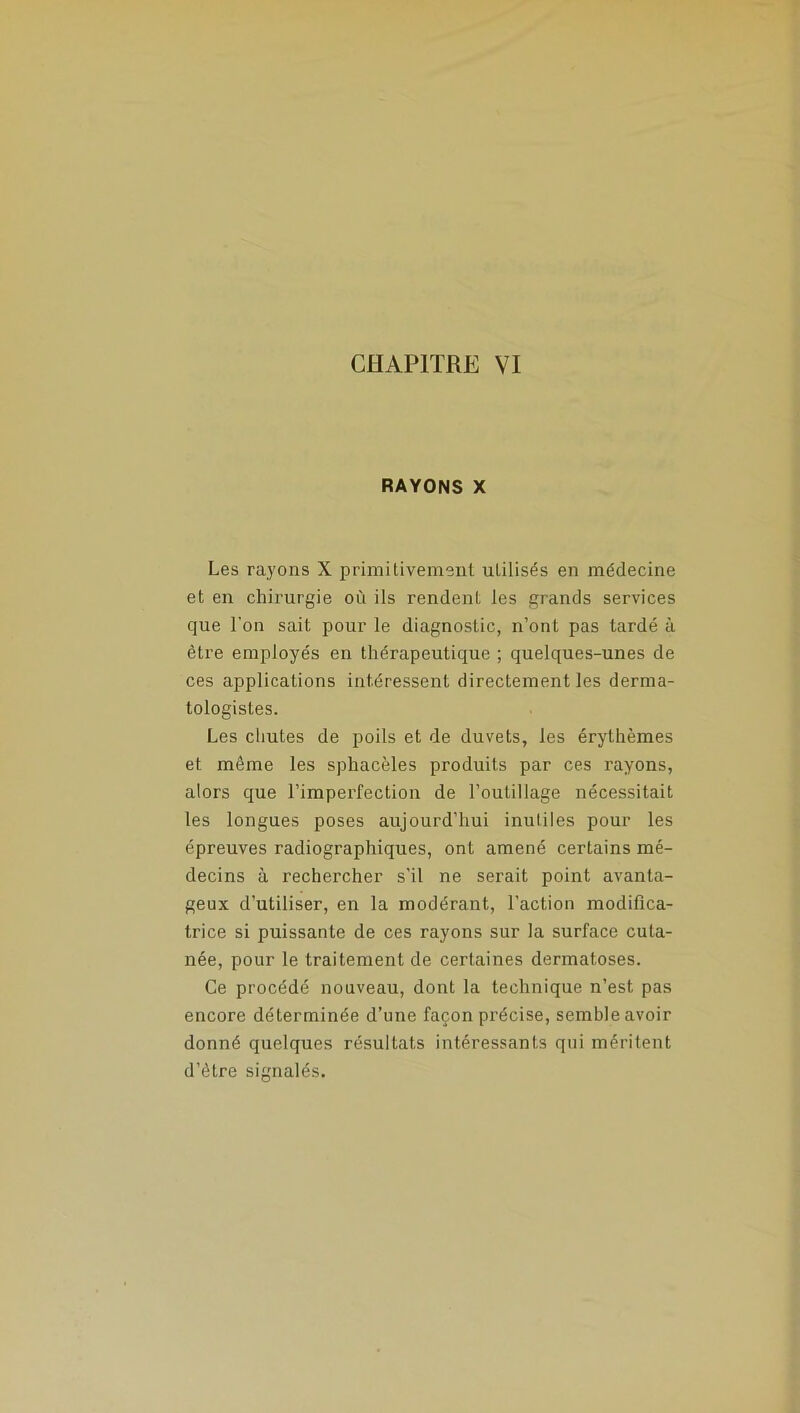 RAYONS X Les rayons X primitivement utilisés en médecine et en chirurgie où ils rendent les grands services que l'on sait pour le diagnostic, n’ont pas tardé à être employés en thérapeutique ; quelques-unes de ces applications intéressent directement les derma- tologisles. Les chutes de poils et de duvets, les érythèmes et meme les sphacèles produits par ces rayons, alors que l’imperfection de l’outillage nécessitait les longues poses aujourd’hui inutiles pour les épreuves radiographiques, ont amené certains mé- decins à rechercher s'il ne serait point avanta- geux d’utiliser, en la modérant, l’action modifica- trice si puissante de ces rayons sur la surface cuta- née, pour le traitement de certaines dermatoses. Ce procédé nouveau, dont la technique n’est pas encore déterminée d’une façon précise, semble avoir donné quelques résultats intéressants qui méritent d’être signalés.