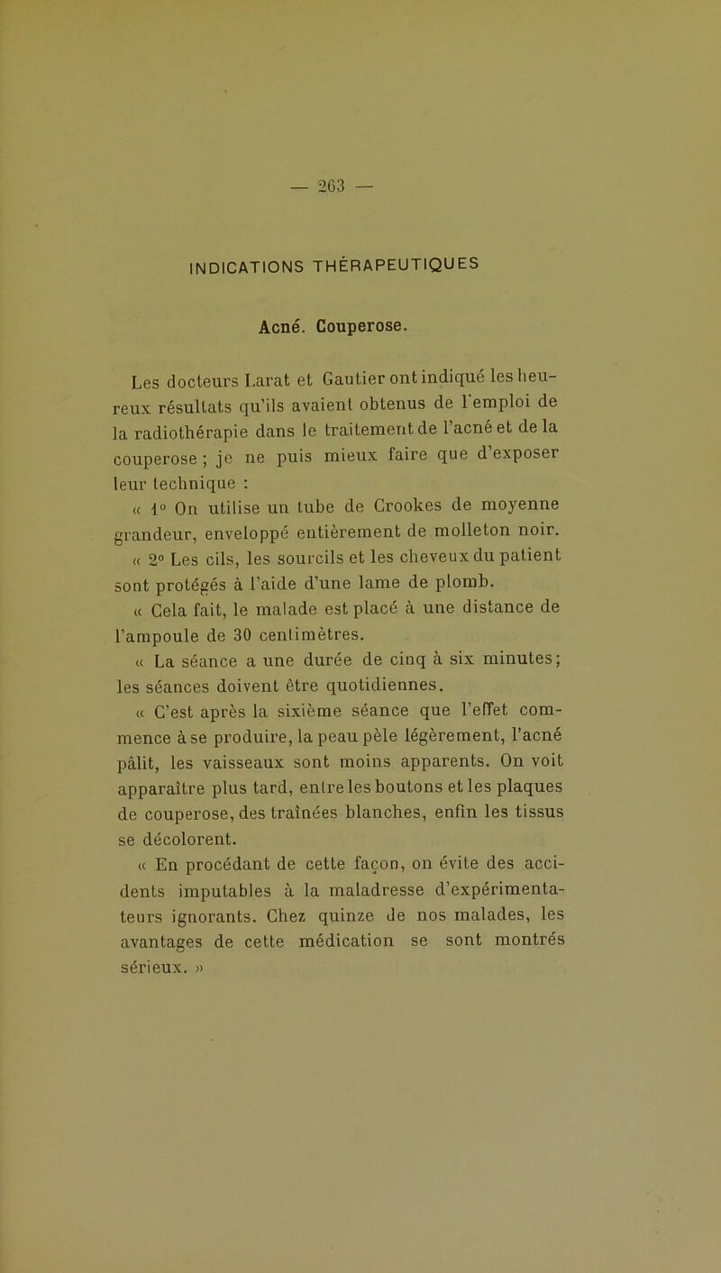 INDICATIONS THÉRAPEUTIQUES Acné. Couperose. Les docteurs Larat et Gautier ont indiqué les heu- reux résultats qu’ils avaient obtenus de l'emploi de la radiothérapie dans le traitement de l’acné et delà couperose ; je ne puis mieux faire que d exposer leur technique : « io On utilise un mbe de Crookes de moyenne grandeur, enveloppé entièrement de molleton noir. « 2° Les cils, les sourcils et les cheveux du patient sont protégés à l’aide d’une lame de plomb. « Cela fait, le malade est placé à une distance de l’ampoule de 30 centimètres. « La séance a une durée de cinq à six minutes; les séances doivent être quotidiennes. « C’est après la sixième séance que l’effet com- mence à se produire, la peau pèle légèrement, l’acné pâlit, les vaisseaux sont moins apparents. On voit apparaître plus tard, entre les boutons et les plaques de couperose, des traînées blanches, enfin les tissus se décolorent. « En procédant de cette façon, on évite des acci- dents imputables à la maladresse d’expérimenta- teurs ignorants. Chez quinze de nos malades, les avantages de cette médication se sont montrés sérieux. »