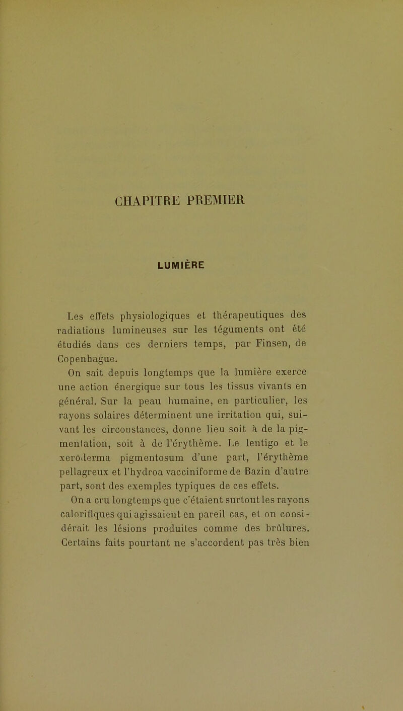 CHAPITRE PREMIER LUMIÈRE Les effets physiologiques et thérapeutiques des radiations lumineuses sur les téguments ont été étudiés dans ces derniers temps, par Finsen, de Copenhague. On sait depuis longtemps que la lumière exerce une action énergique sur tous les tissus vivants en général. Sur la peau humaine, en particulier, les rayons solaires déterminent une irritation qui, sui- vant les circonstances, donne lieu soit h de la pig- mentation, soit à de l’érythème. Le lentigo et le xerôderma pigmentosum d’une part, l’érythème pellagreux et l’hydroa vacciniforme de Bazin d’autre part, sont des exemples typiques de ces effets. On a cru longtemps que c’étaient surtout les rayons calorifiques qui agissaient en pareil cas, et on consi- dérait les lésions produites comme des brûlures. Certains faits pourtant ne s’accordent pas très bien