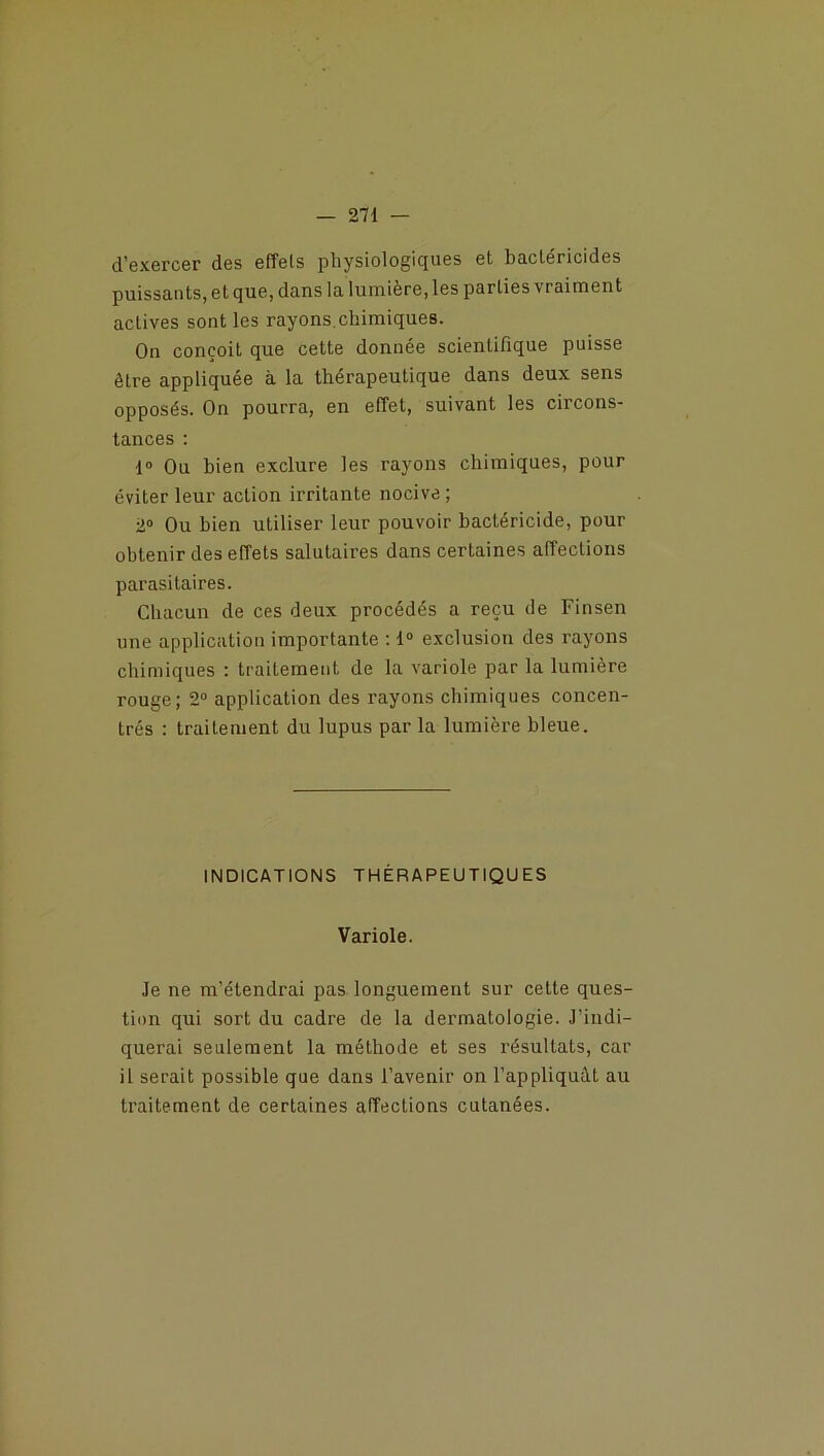 d’exercer des effets physiologiques et bactéricides puissants, et que, dans la lumière, les parties vraiment actives sont les rayons.chimiques. On conçoit que cette donnée scientifique puisse être appliquée à la thérapeutique dans deux sens opposés. On pourra, en effet, suivant les circons- tances : 1° Ou bien exclure les rayons chimiques, pour éviter leur action irritante nocive; 2° Ou bien utiliser leur pouvoir bactéricide, pour obtenir des effets salutaires dans certaines affections parasitaires. Chacun de ces deux procédés a reçu de Finsen une application importante : 1° exclusion des rayons chimiques : traitement de la variole par la lumière rouge; 2° application des rayons chimiques concen- trés : traitement du lupus par la lumière bleue. INDICATIONS THÉRAPEUTIQUES Variole. Je ne m’étendrai pas longuement sur cette ques- tion qui sort du cadre de la dermatologie. J’indi- querai seulement la méthode et ses résultats, car il serait possible que dans l’avenir on l’appliquât au traitement de certaines affections cutanées.