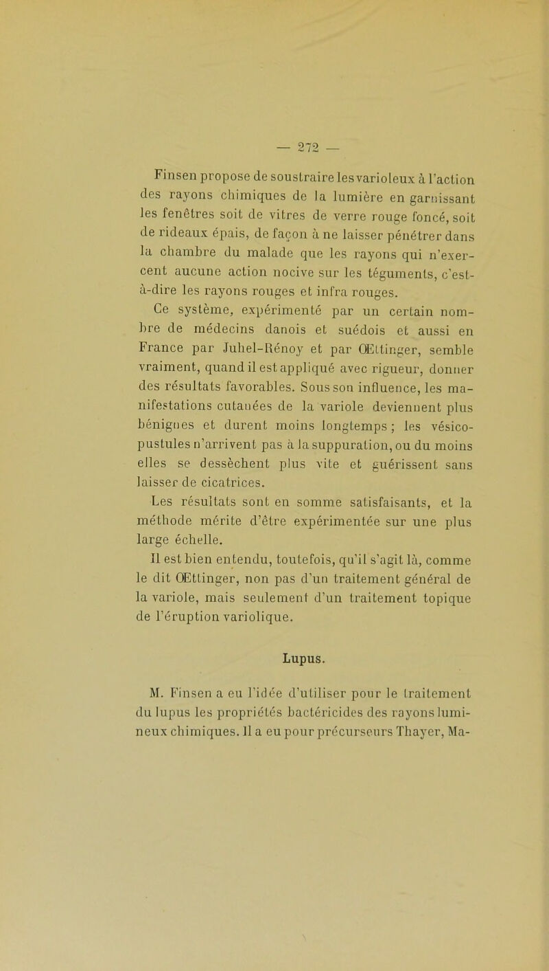Finsen propose de soustraire les varioleux à l’action des rayons chimiques de la lumière en garnissant les fenêtres soit de vitres de verre rouge foncé, soit de rideaux épais, de façon à ne laisser pénétrer dans la chambre du malade que les rayons qui n’exer- cent aucune action nocive sur les téguments, c’est- à-dire les rayons rouges et infra rouges. Ce système, expérimenté par un certain nom- bre de médecins danois et suédois et aussi en France par Juliel-Rénoy et par QEltinger, semble vraiment, quand il est appliqué avec rigueur, donner des résultats favorables. Sous son influence, les ma- nifestations cutanées de la variole deviennent plus bénignes et durent moins longtemps; les vésico- pustules n’arrivent pas à la suppuration, ou du moins elles se dessèchent plus vite et guérissent sans laisser de cicatrices. Les résultats sont en somme satisfaisants, et la méthode mérite d’être expérimentée sur une plus large échelle. 11 est bien entendu, toutefois, qu’il s’agit là, comme le dit OEttinger, non pas d’un traitement général de la variole, mais seulement d’un traitement topique de l’éruption variolique. Lupus. M. Finsen a eu l’idée d’utiliser pour le traitement du lupus les propriétés bactéricides des rayons lumi- neux chimiques. 11 a eu pour précurseurs Thayer, Ma-