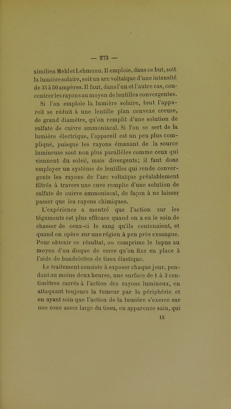 ximilien MehletLehmann. Il emploie, dans ce but, soit la lumière solaire,soitun arc voltaïque d’une intensité de 35 à 50 ampères. Il faut, dans l’un et l’autre cas, con- centrer les rayons au moyen de lentilles convergentes. Si l’on emploie la lumière solaire, tout l’appa- reil se réduit à une lentille plan convexe creuse, de grand diamètre, qu’on remplit d’une solution de sulfate de cuivre ammoniacal. Si l’on se sert de la lumière électrique, l'appareil est un peu plus com- pliqué, puisque les rayons émanant de la source lumineuse sont non plus parallèles comme ceux qui viennent du soleil, mais divergents; il faut donc employer un système de lentilles qui rende conver- gents les rayons de l’arc voltaïque préalablement filtrés à travers une cuve remplie d’une solution de sulfate de cuivre ammoniacal, de façon à ne laisser passer que les rayons chimiques. L’expérience a montré que l’action sur les téguments est plus efficace quand on a eu le soin de chasser de ceux-ci le sang qu’ils contenaient, et quand on opère sur une région à peu près exsangue. Pour obtenir ce résultat, ou comprime le lupus au moyen d’un disque de verre qu’on fixe en place à l’aide de bandelettes de tissu élastique. Le traitement consiste à exposer chaque jour, pen- dant au moins deux heures, une surface de 1 à 3 cen- timètres carrés à l’action des rayons lumineux, en attaquant toujours la tumeur par la périphérie et en ayant soin que l’action de la lumière s’exerce sur une zone assez large du tissu, en apparence sain, qui 18