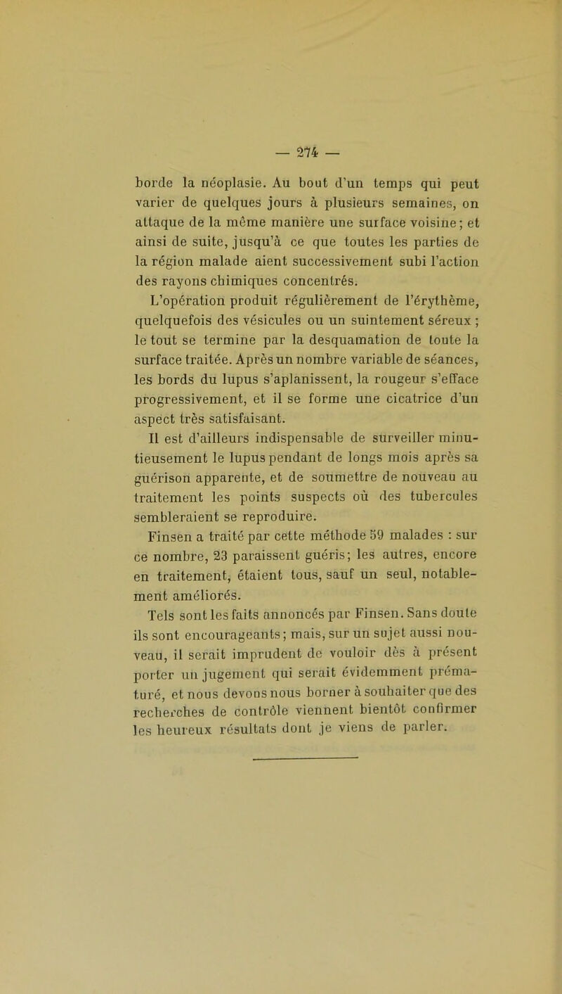 borde la néoplasie. Au bout d’un temps qui peut varier de quelques jours à plusieurs semaines, on attaque de la même manière une surface voisine; et ainsi de suite, jusqu’à ce que toutes les parties de la région malade aient successivement subi l’action des rayons chimiques concentrés. L’opération produit régulièrement de l’érythème, quelquefois des vésicules ou un suintement séreux ; le tout se termine par la desquamation de toute la surface traitée. Après un nombre variable de séances, les bords du lupus s’aplanissent, la rougeur s’efface progressivement, et il se forme une cicatrice d’un aspect très satisfaisant. Il est d’ailleurs indispensable de surveiller minu- tieusement le lupus pendant de longs mois après sa guérison apparente, et de soumettre de nouveau au traitement les points suspects où des tubercules sembleraient se reproduire. Finsen a traité par cette méthode 59 malades : sur ce nombre, 23 paraissent guéris; les autres, encore en traitement, étaient tous, sauf un seul, notable- ment améliorés. Tels sont les faits annoncés par Finsen. Sans doute ils sont encourageants; mais, sur un sujet aussi nou- veau, il serait imprudent de vouloir dès à présent porter un jugement qui serait évidemment préma- turé, et nous devons nous borner à souhaiter que des recherches de contrôle viennent bientôt confirmer les heureux résultats dont je viens de parler.