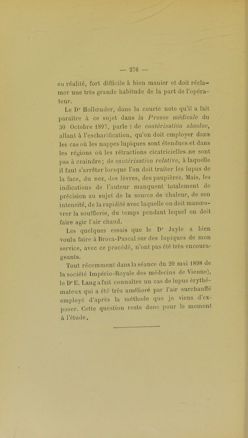 eu réalité, fort difficile à bien manier et doit récla- mer une très grande habitude de la part de l’opéra- teur. Le Dr lfollœnder, dans la courte note qu’il a fait paraître à ce sujet dans la Presse médicale du 30 Octobre 1897, parle : de cautérisation absolue, allant à l’escharification, qu’on doit employer dans les cas où les nappes lupiques sont étendues et dans les régions où les rétractions cicatricielles ne sont pas à craindre; de cautérisation relative, à laquelle il faut s’arrêter lorsque l’on doit traiter les lupus de la face, du nez, des lèvres, des paupières. Mais, les indications de l’auteur manquent totalement de précision au sujeL de la source de chaleur, de son intensité, de la rapidité avec laquelle on doit manœu- vrer la soufflerie, du temps pendant lequel on doit faire agir l'air chaud. Les quelques essais que le D1' Jayle a bien voulu faire à Broca-Pascal sur des lupiques de mon service, avec ce procédé, n’ont pas été très encoura- geants. Tout récemment danslaséance du 20 mai 1898 de la société Império-Royale des médecins de Vienne), le DrE. Lang a fait connaître un cas de lupus érythé- mateux qui a été très amélioré par l’air surchauffé employé d’après la méthode que je viens d ex- poser. Celte question reste donc pour le moment à l’étude.