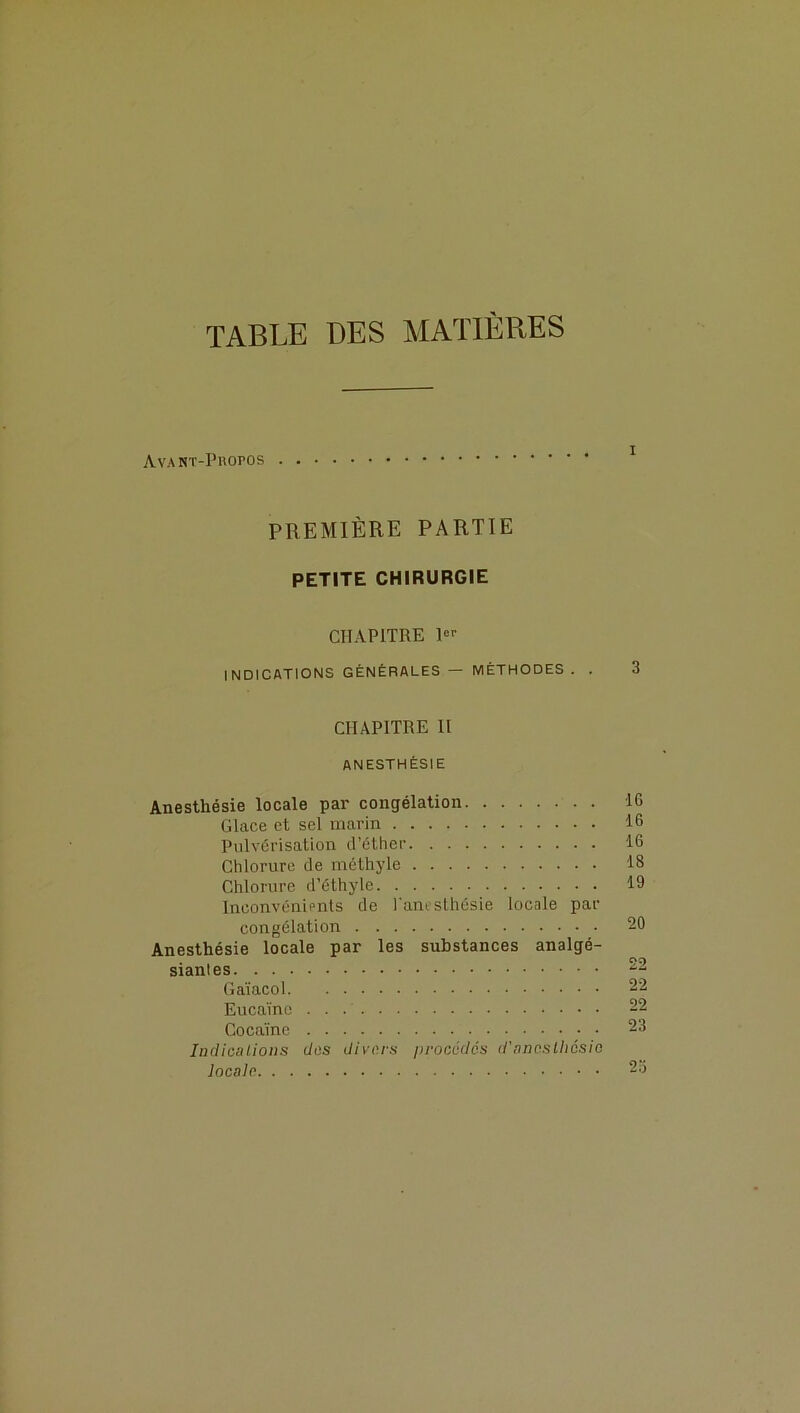 TABLE DES MATIÈRES Avant-Propos PREMIÈRE PARTIE PETITE CHIRURGIE CHAPITRE 1er INDICATIONS GÉNÉRALES — MÉTHODES . . 3 CHAPITRE II anesthésie Anesthésie locale par congélation IG Glace et sel marin 16 Pulvérisation d’éther 16 Chlorure de méthyle 18 Chlorure d’éthyle 19 Inconvénients de l'anesthésie locale par congélation 20 Anesthésie locale par les substances analgé- sianles 22 Gaïacol 22 Eucaïne 22 Cocaïne 23 Indications dos divers procédés d'anesthésie locale 25