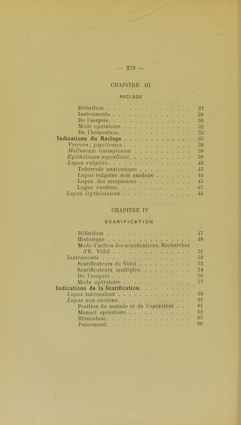 CHAPITRE 111 RACLAGE Définition 27 Instruments 28 De l’asepsie 30 Mode opératoire 32 De l’hémostase 33 Indications du Raclage 35 Verrues ; papiHomes . 38 Molluscum conlaçjiosum 39 Epithélioma superficiel 39 Lupus vuipaire 43 Tubercule anatomique 43 Lupus vulgaire non exedens 44 Lupus des muqueuses 45 Lupus exedens 45 Lupus érythémateux 46 CHAPITRE IV SCARIFICATION Définition 47 Historique 48 Mode d’action des scarifications. Recherches d’E. Vidal 51 Instruments 52 Scarificateurs de Vidal 52 Scarificateurs multiples 54 De l’asepsie 56 Mode opératoire 57 Indications de la Scarification Lupus tuberculeux 60 Lupus non exedens 61 Position du malade et de l’opérateur ... 61 Manuel opératoire 62 Hémostase 65 Pansement 66