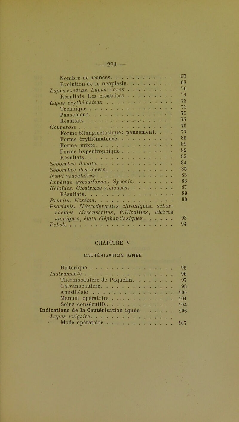 Nombre de séances 67 Evolution de la néoplasie 68 Lupus exedens. Lupus vorsx 70 Résultats. Les cicatrices 71 Lupus érythémateux 73 Technique 73 Pansement 75 Résultats 75 Couperose 76 Forme télangiectasique ; pansement. ... 77 Forme érythémateuse 80 Forme mixte 81 Forme hypertrophique 82 Résultats 82 Séborrhée fluenlc 84 Séborrhée des lèvres 85 Nœvi vasculaires 85 Impétigo sycosiforme. Sycosis 86 Kéloïdes. Cicatrices vicieuses 87 Résultats 89 Prurits. Eczéma 90 Psoriasis. Névrodermiles chroniques, sébor- rhéides circonscrites, folliculites, ulcères atoniques, étals cléphantiasiques 93 Pelade 94 CHAPITRE V CAUTÉRISATION IGNÉE Historique 95 Instruments 96 Thermocautère de Paquelin 97 Galvanocautère 98 Anesthésie 100 Manuel opératoire 101 Soins consécutifs 104 Indications de la Cautérisation ignée 106 Lupus vulgaire • Mode opératoire 107