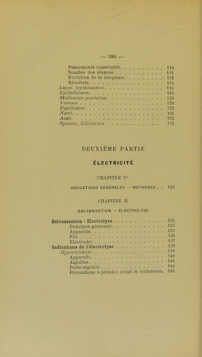 Pansements consécutifs no Nombre des séances 112 Evolution de la néoplasie 112 Résultats. 113 Lupus érythémateux 116 Epithéliomes 118 Molluscum pendulum 120 Verrues 120 Papillomes 120 Nœvi, 121 Acné 122 Sycosis■ folliculites 126 DEUXIÈME PARTIE ÉLECTRICITÉ [CHAPITRE Ier. INDICATIONS GÉNÉRALES — MÉTHODES . . 129 CHAPITRE II GALVANISATION — ÉLECTROLYSE Galvanisation : Electrolyse 132 Principes généraux 133 Appareils 135 Pile 130 Electrodes 137 Indications de l’électrolyse 139 Hypertrichose 139 Appareils H3 Aiguilles H3 Porte-aiguille ' ' ' ' ^ Précautions à prendre avant le traitement. 145