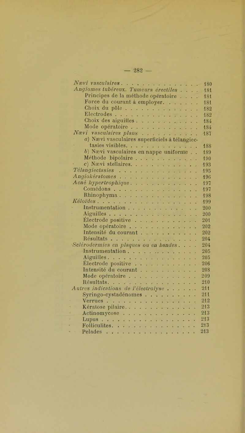 Nævi vasculaires \ 80 Angiomes lubéreux. Tumeurs érectiles .... 181 Principes de la méthode opératoire .... 181 Force du courant à employer 181 Choix du pôle 182 Electrodes 182 Choix des aiguilles 184 Mode opératoire 184 Nævi vasculaires plans . 187 a) Nævi vasculaires superficiels à télangiec- tasies visibles 188 b) Nævi vasculaires en nappe uniforme . . 189 Méthode bipolaire 190 c) Nævi stellaires 193 Télangiectasies 195 Angiokératomes 196 Acné hypertrophique 197 Comédons 197 Rhinophyma 198 Kôloïdes 199 Instrumentation 200 Aiguilles 200 Électrode positive 201 Mode opératoire 202 Intensité du courant 202 Résultats 204 Sclérodermies en plaques ou en bandes. . . . 204 Instrumentation 205 Aiguilles 205 Électrode positive 206 Intensité du courant 208 Mode opératoire 209 Résultats 210 Autres indications de l'électrolyse 211 Syringo-cystadénomes 211 Verrues 212 Kératose pilaire 213 Actinomycose 213 Lupus 213 Folliculites 213 Pelades 213
