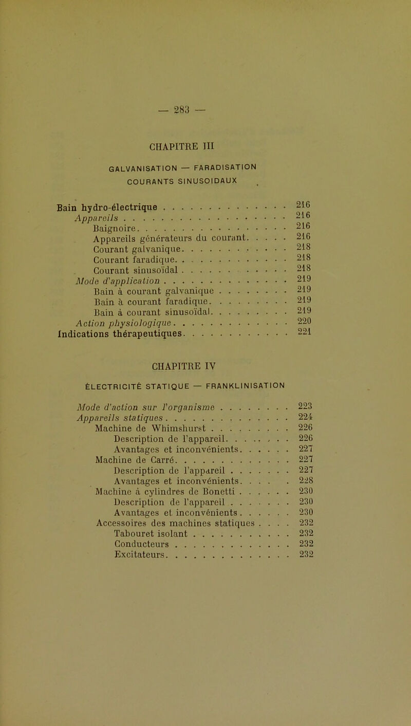 CHAPITRE III GALVANISATION — FARADISATION COURANTS SINUSOÏDAUX Bain hydro-électrique 216 Appareils 216 Baignoire 216 Appareils générateurs du courant 216 Courant galvanique 218 Courant faradique 218 Courant sinusoïdal 218 Mode d’application 219 Bain à courant galvanique 219 Bain à courant faradique 219 Bain à courant sinusoïdal 219 Action physiologique 220 Indications thérapeutiques 221 CHAPITRE IV ÉLECTRICITÉ STATIQUE — FRANKLINISATION Mode d’action sur l’organisme 223 Appareils statiques 224 Machine de Whimshurst 226 Description de l’appareil 226 Avantages et inconvénients 227 Machine de Carré 227 Description de l’appareil 227 Avantages et inconvénients 228 Machine à cylindres de Bonetti 230 Description de l’appareil 230 Avantages et inconvénients 230 Accessoires des machines statiques .... 232 Tabouret isolant 232 Conducteurs 232 Excitateurs 232
