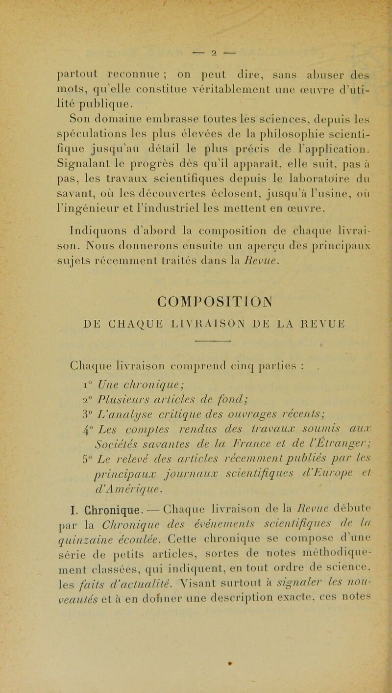 partout reconnue ; on peut dire, sans abuser des mots, qu’elle constitue véritablement une œuvre d’uti- lité publique. Son domaine embrasse toutes les sciences, depuis les spéculations les plus élevées de la philosophie scienti- fique jusqu’au détail le plus précis de l’application. Signalant le progrès dès qu’il apparaît, elle suit, pas à pas, les travaux scientifiques depuis le laboratoire du savant, où les découvertes éclosent, jusqu’à l’usine, où l’ingénieur et l’industriel les mettent en œuvre. Indiquons d’abord la composition de chaque livrai- son. Nous donnerons ensuite un aperçu des principaux sujets récemment traités dans la Revue. COMPOSITION DE CHAQUE LIVRAISON DE LA REVUE Chaque livraison comprend cinq parties : i° Une chron ique ; a0 Plusieurs articles de fond; 3° L’analyse critique des ouvrages récents; 4° Les comptes rendus des travaux soumis aux Sociétés savantes de la France et de l'Étranger ; 5 Le relevé des articles récemment publiés par les principaux journaux scientifiques d'Europe et d’Amérique. I. Chronique. — Chaque livraison de la Revue débute par la Chronique des événements scientifiques de la quinzaine écoulée. CeLte chronique se compose d une série de petits articles, sortes de notes méthodique- ment classées, (pii indiquent, en tout ordre de science, les faits d’actualité. Visant surtout à signaler les nou- veautés et à en dohner une description exacte, ces notes