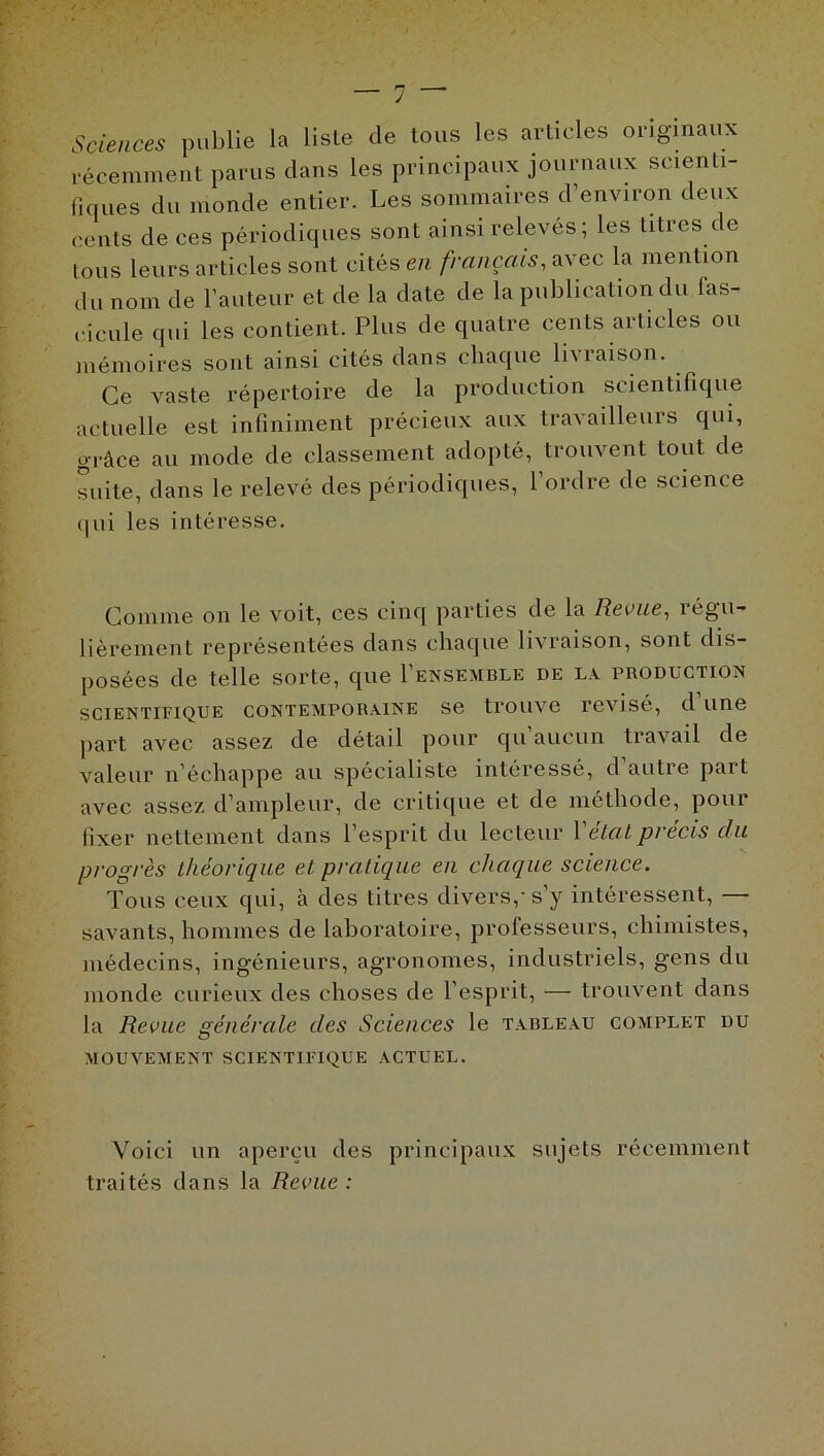 Sciences publie la liste de tous les articles originaux récemment parus clans les principaux journaux scienti- fiques du monde entier. Les sommaires d'environ deux cents de ces périodiques sont ainsi relevés ; les titres de tous leurs articles sont cités en français, avec la mention du nom de l’auteur et de la date de la publication du fas- cicule qui les contient. Plus de quatre cents articles ou mémoires sont ainsi cités dans chaque lh raison. Ce vaste répertoire de la production scientifique actuelle est infiniment précieux aux travailleurs qui, grâce au mode de classement adopté, trouvent tout de suite, dans le relevé des périodiques, 1 ordre de science qui les intéresse. Comme on le voit, ces cinq parties de la Revue, régu- lièrement représentées dans chaque livraison, sont dis- posées de telle sorte, que I’ensemble de la production scientifique contemporaine se trouve révisé, d une part avec assez de détail pour qu aucun travail de valeur n’échappe au spécialiste intéressé, d autre part avec assez d’ampleur, de critique et de méthode, pour fixer nettement dans l’esprit du lecteur Y état précis du progrès théorique et pratique en chaque science. Tous ceux qui, à des titres divers,-s’y intéressent, savants, hommes de laboratoire, professeurs, chimistes, médecins, ingénieurs, agronomes, industriels, gens du monde curieux des choses de l’esprit, — trouvent dans la Revue générale des Sciences le tableau complet du MOUVEMENT SCIENTIFIQUE ACTUEL. Voici un aperçu des principaux sujets récemment traités dans la Revue :