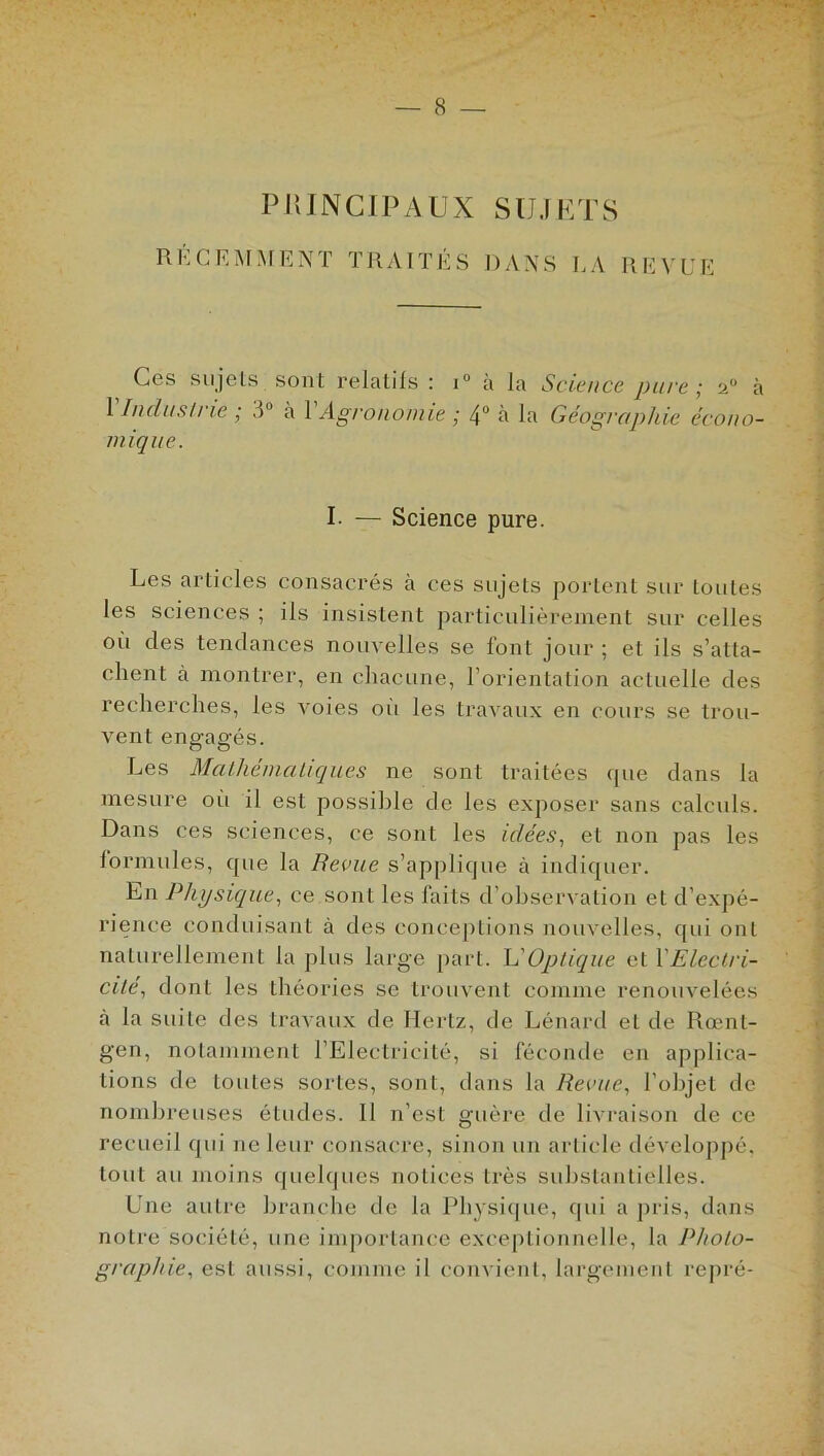 P KIN GI FAUX S U J E T S RK CE MME NT TRAITÉS DANS LA REVUE Ces sujets sont relatifs : i° à la 1 Industrie ; 3° à Y Agronomie ; 4° à la mi que. Science pure ; u° à Géographie écono- I- — Science pure. Les articles consacrés à ces sujets portent sur Loules les sciences ; ils insistent particulièrement sur celles où des tendances nouvelles se font jour ; et ils s’atta- chent à montrer, en chacune, l’orientation actuelle des recherches, les voies où les travaux en cours se trou- vent engagés. Les Mathématiques ne sont traitées que dans la mesure où il est possible de les exposer sans calculs. Dans ces sciences, ce sont les idées, et non pas les formules, que la Reçue s’applique à indiquer. Ln Physique, ce sont les faits d’observation et d’expé- rience conduisant à des conceptions nouvelles, qui oui naturellement la plus large part, h'Optique et l'Electri- cité^ dont les théories se trouvent comme renouvelées à la suite des travaux de Hertz, de Lénard et de Rœnt- gen, notamment l’Electricité, si féconde en applica- tions de toutes sortes, sont, dans la Revue, l’objet de nombreuses études. Il n’est guère de livraison de ce recueil qui ne leur consacre, sinon un article développé, tout au moins quelques notices très substantielles. Une autre branche de la Physique, qui a pris, dans notre société, une importance exceptionnelle, la Photo- graphie, est aussi, comme il convient, largement repré-