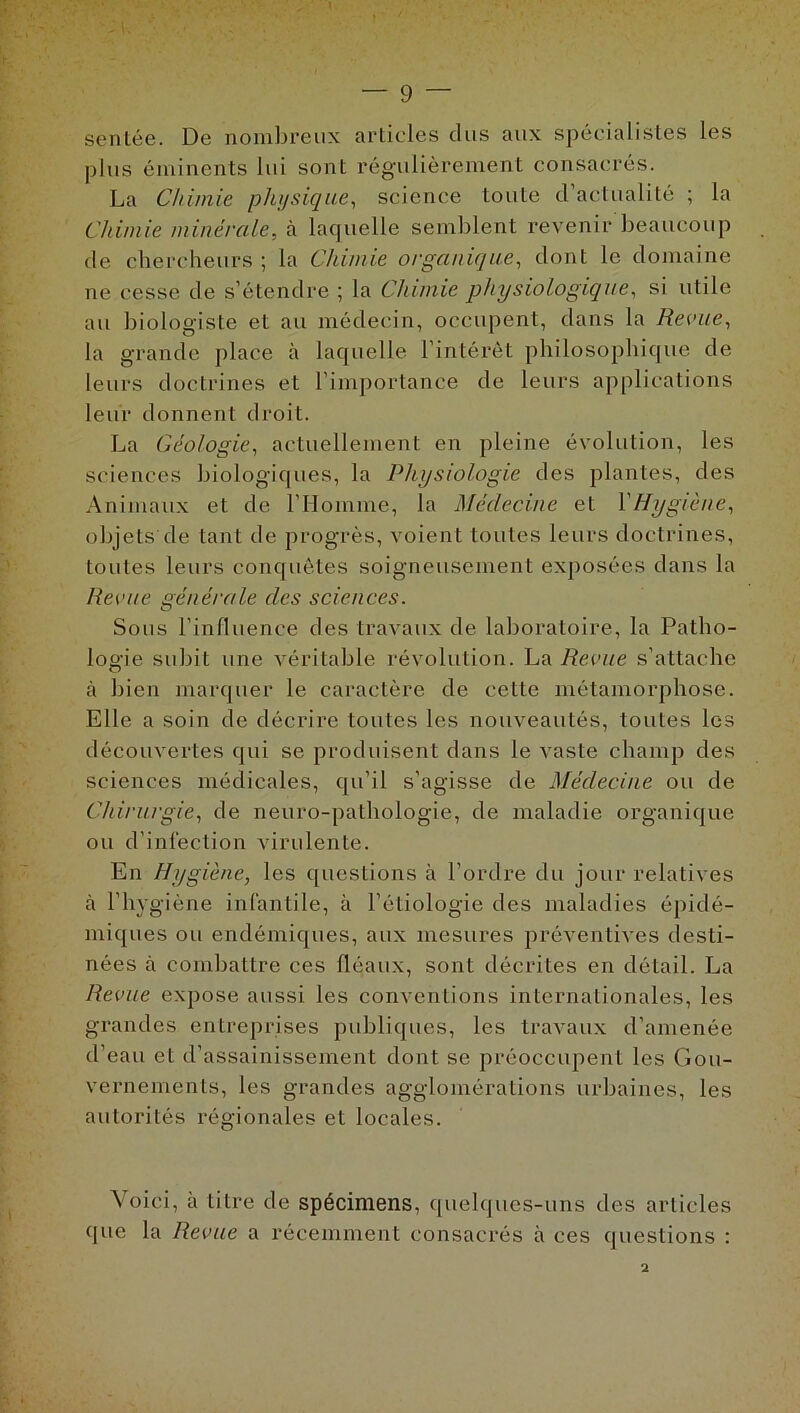 sentée. De nombreux articles dus aux spécialistes les plus éminents lui sont régulièrement consacrés. La Chimie physique, science toute d actualité ; la Chimie minérale, à laquelle semblent revenir beaucoup de chercheurs ; la Chimie organique, dont le domaine ne cesse de s’étendre ; la Chimie physiologique, si utile au biologiste et au médecin, occupent, dans la Revue, la grande place à laquelle l’intérêt philosophique de leurs doctrines et l’importance de leurs applications leur donnent droit. La Géologie, actuellement en pleine évolution, les sciences biologiques, la Physiologie des plantes, des Animaux et de l’Homme, la Médecine et Y Hygiène, objets de tant de progrès, voient toutes leurs doctrines, toutes leurs conquêtes soigneusement exposées dans la Revue générale des sciences. Sous l’influence des travaux de laboratoire, la Patho- logie subit une véritable révolution. La Revue s’attache à bien marquer le caractère de cette métamorphose. Elle a soin de décrire toutes les nouveautés, toutes les découvertes qui se produisent dans le vaste champ des sciences médicales, qu’il s’agisse de Médecine ou de Chirurgie, de neuro-pathologie, de maladie organique ou d’infection virulente. En Hygiène, les questions à l’ordre du jour relatives à l’hygiène infantile, à l’étiologie des maladies épidé- miques ou endémiques, aux mesures préventives desti- nées à combattre ces fléaux, sont décrites en détail. La Revue expose aussi les conventions internationales, les grandes entreprises publiques, les travaux d’amenée d’eau el d’assainissement dont se préoccupent les Gou- vernements, les grandes agglomérations urbaines, les autorités régionales et locales. Voici, à titre de spécimens, quelques-uns des articles que la Revue a récemment consacrés à ces questions : 2