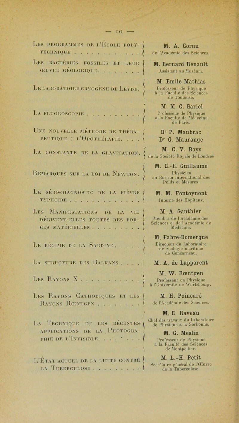 Les proghammes de l’École poly- technique Les BACTERIES FOSSILES ET LEUR ŒUVRE GÉOLOGIQUE Le laboratoire cryogèxe deLeyde. j La fluoroscopie | Une nouvelle méthode de théra- ( peutique : l’Opothérapie. . . . I La constante de la gravitation. _ , , . , ( de la bocielc Royale de Londres M. A. Cornu de l’Académie des Sciences. M. Bernard Renault Assistant au Muséum. M. Emile Mathias Professeur de Physique à la Faculté des Sciences de Toulouse. M. M.-C. Gariel Professeur de Physique à la Faculté de Médecine de Paris. D1 P. Maubrac D' G. Maurange M. C.-V. Boys M. C.-E. Guillaume Remarques sur la loi de Newton. , „ Physicien / au Bureau international des Poids et Mesures. Le séro-diagnostic de la fièvre ( ]yp m. Fontoynont TYPHOÏDE ( Interne des Hôpitaux. Les Manifestations de la vie I M. A. Gauthier DÉRIVENT-ELLES TOUTES DES FOR- < Membre de l'Académie des , ! Sciences et de 1 Academie de CES MATERIELLES ( Médecine. M. Fabre-Domergue Le RÉGIME DE LA SARDINE ' Directeur du Laboratoire f de zoologie maritime de Concarneau. La structure des Balkans . . . . | M. A. de Lapparent [ M. W. Rœntgen Les Rayons N \ Professeur de Physique f à F Université de Wurtzbourg. Les Rayons Cathodiques et les j M. H. Poincaré RAYONS Rœntgen ( de l'Académie des Sciences. La Technique et les récentes APPLICATIONS DE LA. PHOTOGRA- PHIE DE L’INVISIBLE. L’Etat actuel de la lutte contre la Tuberculose M. C. Raveau Chef des travaux du Laboratoire de Physique à la Sorbonne. M. G. Meslin Professeur de Physique à la Faculté des Sciences de Montpellier. M. L.-H. Petit Secrétaire général de l’Œuvre de la Tuberculose