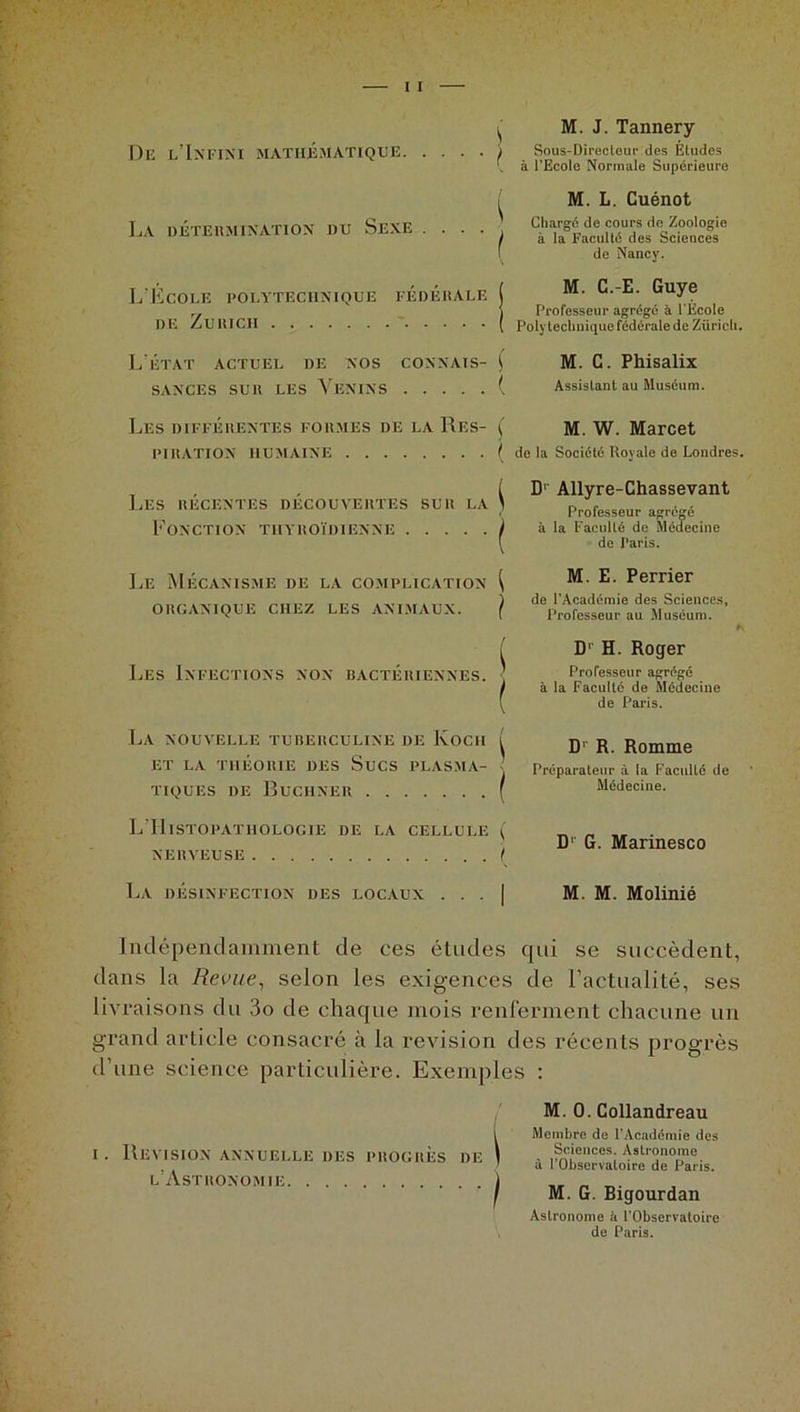s M. J. Tannery Dlî l’Infini MATHÉMATIQUE ; Sous-Directeur des Études à l'Ecole Normale Supérieure La détermination du Sexe . M. L. Cuénot Chargé de cours de Zoologie à la Faculté des Sciences de Nancy. L’Ecole polytechnique fédérale de Zurich M. C.-E. Guye Professeur agrégé à l'Ecole Poly technique fédérale de Züricli. L’état actuel de nos connais- ( SANCES SUR LES VENINS ( M. G. Phisalix Assistant au Muséum. LES DIFFÉRENTES FORMES DE LA RES- PIRATION HUMAINE ( M. W. Marcet ( de la Société Royale de Londres. Les récentes découvertes sur la Fonction thyroïdienne D1 Allyre-Chassevant Professeur agrégé à la Faculté de Médecine de Paris. Le Mécanisme de la complication i ORGANIQUE CHEZ LES ANIMAUX. } Les Infections non bactériennes. j La nouvelle tuberculine de Koch ( ET LA THÉORIE DES SUCS PLASMA- ? tiques de Buchner ( M. E. Perrier de l’Académie des Sciences, Professeur au Muséum. * Dr H. Roger Professeur agrégé à la Faculté de Médecine de Paris. D1 R. Romme Préparateur à la Faculté de Médecine. L'Histopathologie de la cellule ( NERVEUSE ( D' G. Marinesco La désinfection des locaux M. M. Molinié Indépendamment de ces études qui se succèdent, dans la Revue, selon les exigences de l’actualité, ses livraisons du 3o de chaque mois renferment chacune un grand article consacré à la révision des récents progrès d’une science particulière. Exemples : M. 0. Collandreau Membre de l’Académie des Sciences. Astronome à l’Observatoire de Paris. M. G. Bigourdan Astronome ii l’Observatoire \ de Paris. i. Révision annuelle des progrès de l’Astronomie