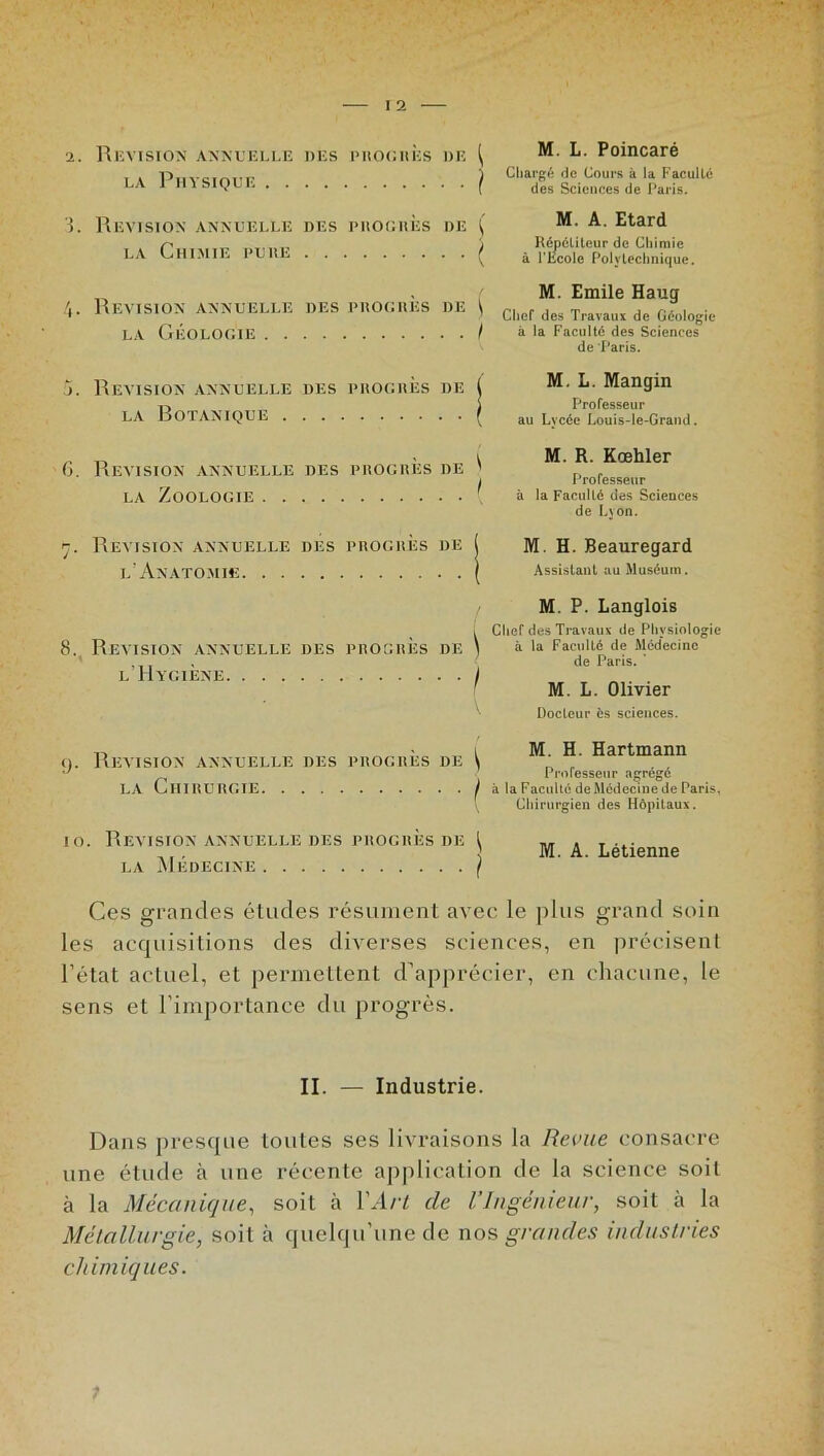 Tl Piivcmm' ) Chargé de Cours à la Faculté LA 1 H1SIQLE ( des Sciences de Paris. 3. Révision annuelle des progrès de ( A. Etard Cti j Répétiteur de Chimie HIMIE ILRh y à l’Ecole Polytechnique. „ M. Emile Hauq REVISION ANNUELLE DES PROGRES DE \ Chef de» Travaux de Oéologie LA GÉOLOGIE / à la Faculté des Sciences de Paris. j. Révision annuelle des progrès de ( M. **• Mangin LA RoTANIQUE ( au Lycée Louis-le-Grand. _ „ • y M. R. Kœhler 6. Révision annuelle des progrès de ' I Professeur LA ZOOLOGIE \ à la Faculté des Sciences de Lyon. rj. Révision annuelle des progrès de 1 M. H. Beauregard L ANATOMIE ( Assistant au Muséum. / M. P. Langlois i Chef des Travaux de Physiologie 8. Révision ANNUELLE DES PROGRÈS DE ) à la Faculté de Médecine , de Paris. L HYGIENE \ M. L. Olivier ' Docteur ès sciences. „ „ -, „ i M. H. Hartmann (». Révision annuelle des progrès de \ r „ •-> ' Professeur a^ré^é LA CHIRURGIE I à la Faculté de Médecine de Paris, \ Chirurgien des Hôpitaux. io. Révision annuelle des progrès de l „ . T ... ,,, 5 M. A. L etienne LA MEDECINE ( Ces grandes études résument avec le plus grand soin les acquisitions des diverses sciences, en précisent l’état actuel, et permettent d’apprécier, en chacune, le sens et l’importance du progrès. II. — Industrie. Dans presque toutes ses livraisons la Revue consacre une étude à une récente application de la science soit cà la Mécanique, soit à Y Art de l’Ingénieur, soit à la Métallurgie, soit à quelqu’une de nos grandes industries chimiques.