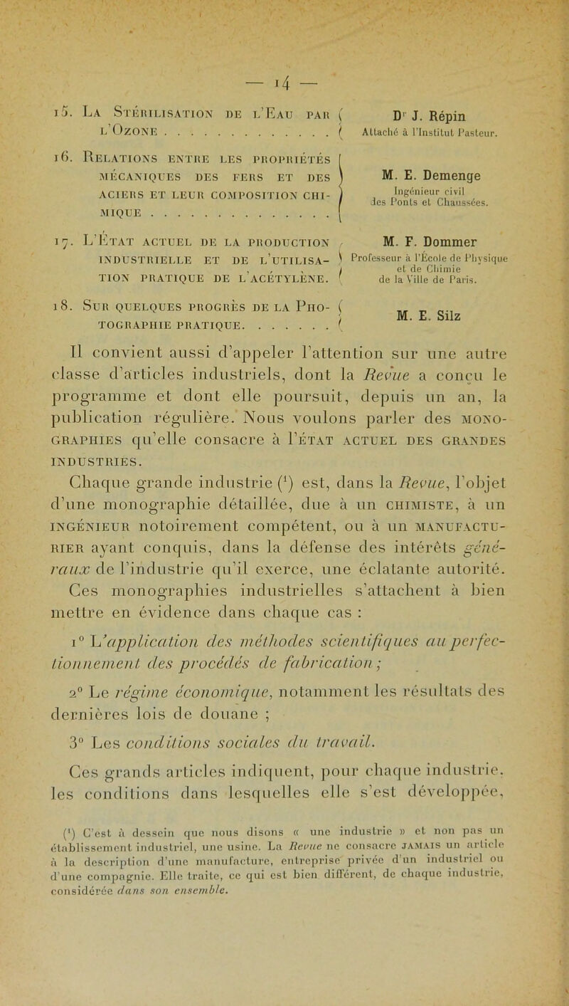 15. La Stérilisation de l’Eau par l’Ozone 16. Relations entre les propriétés MÉCANIQUES DES FERS ET DES ACIERS ET LEUR COMPOSITION CHI- MIQUE 17. L’Etat actuel de la production INDUSTRIELLE ET DE l’uTILISA- TION PRATIQUE DE L’ACÉTYLÈNE. 18. Sur quelques progrès de la Pho- tographie PRATIQUE Il convient aussi d’appeler l’attention sur une autre classe d’articles industriels, dont la Revue a conçu le programme et dont elle poursuit, depuis un an, la publication régulière. Nous voulons parler des mono- graphies qu’elle consacre à Tétât actuel des grandes INDUSTRIES. Chaque grande industrie (') est, dans la Revue, l’objet d’une monographie détaillée, due à un chimiste, à un ingénieur notoirement compétent, ou à un manufactu- rier ayant conquis, dans la défense des intérêts géné- raux de l’industrie qu’il exerce, une éclatante autorité. Ces monographies industrielles s’attachent à bien mettre en évidence dans chaque cas : i° L*application des méthodes scientifiques au perfec- tionnement des procédés de fabrication ; 20 Le régime économique, notamment les résultats des dernières lois de douane ; 3° Les conditions sociales du travail. Ces grands articles indiquent, pour chaque industrie, les conditions dans lesquelles elle s’est développée, (') C’est à dessein que nous disons « une industrie » et non pas un établissement industriel, une usine. La Revue ne consacre jamais un article à la description d’une manufacture, entreprise privée d’un industriel ou d’une compagnie. Elle traite, ce qui est bien différent, de chaque industrie, considérée dans son ensemble. \ D1 J. Répin ! Attaché à l’Institut Pasteur. M. E. Demenge Ingénieur civil des Ponts et Chaussées. M. F. Dommer \ Professeur k l’École de Physique I et de Chimie de la Ville de Paris.
