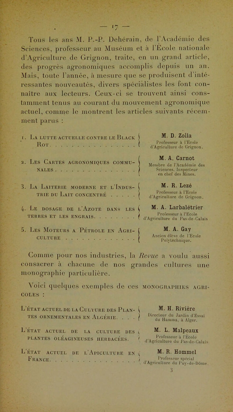 Sciences, professeur au Muséum et à l’École nationale d’Agriculture de Grignon, traite, en un grand article, des progrès agronomiques accomplis depuis un an. Mais, toute l’année, à mesure (pie se produisent d’inté- ressantes nouveautés, divers spécialistes les font con- naître aux lecteurs. Ceux-ci se trouvent ainsi cons- tamment tenus au courant du mouvement agronomique actuel, comme le montrent les articles suivants récem- ment parus : 1. La lutte actuelle contre le Black Rot 2. Les Cartes agronomiques commu- nales M. D. Zolla Professeur à l’Ecole d’Agricullure de Grignon. M. A. Carnot Membre de l’Académie des Sciences, Inspecteur en chef des Mines. 3. La Laiterie moderne et l’Indus- trie du Lait concentré M. R. Lezé Professeur, à l’Ecole d’Agricullure de Grignon. 4. Le dosage de l’Azote dans les TERRES ET LES ENGRAIS ^ M. A. Larbalétrier i Professeur à l’Ecole v d’Agriculture du Pas-de-Calais 5. Les Moteurs a Pétrole en Agri- culture M. A. Gay Ancien élfcve do l’Ecole Polytechnique. Comme pour nos industries, la Revue a voulu aussi consacrer à chacune de nos grandes cultures une monographie particulière. Voici quelques exemples de ces monographies agri- coles : L ÉTAT ACTUEL DE LA CULTURE DES P LAN- ^ TES ORNEMENTALES EN ALGÉRIE. . . . } M. H. Rivière Directeur du Jardin d'Essai du Haruma, à Alger. L’état actuel de la culture des ^ PLANTES OLÉAGINEUSES HERBACEES. I M. L. Malpeaux Professeur à l’École d’Agriculture du Pas-de-Calais L’etat actuel de l’Apiculture en France ^ M. R. Hommel I Professeur spécial d’Agriculture du Puy-de-Dôme.